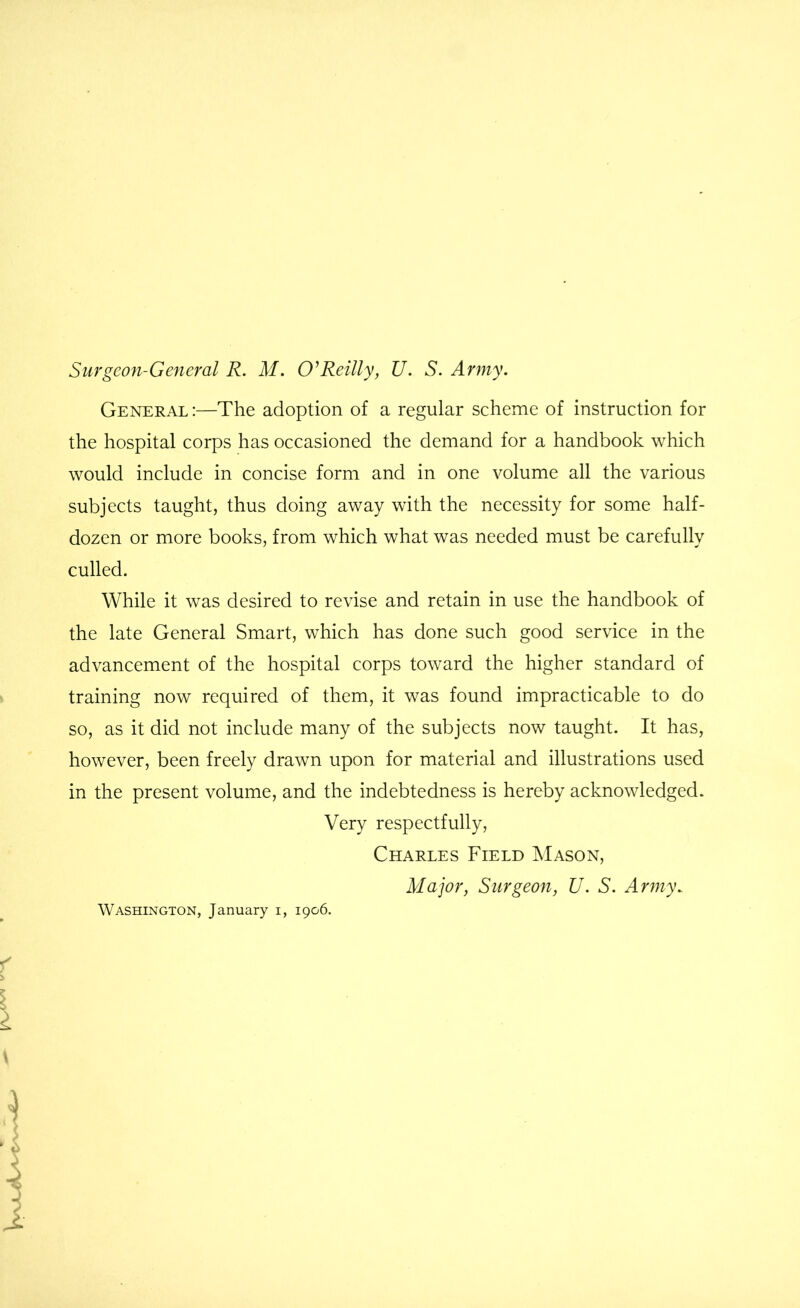 Surgeon-General R. M. Reilly, U. S. Army. General :—The adoption of a regular scheme of instruction for the hospital corps has occasioned the demand for a handbook which would include in concise form and in one volume all the various subjects taught, thus doing away with the necessity for some half- dozen or more books, from which what was needed must be carefully culled. While it was desired to revise and retain in use the handbook of the late General Smart, which has done such good service in the advancement of the hospital corps toward the higher standard of training now required of them, it was found impracticable to do so, as it did not include many of the subjects now taught. It has, however, been freely drawn upon for material and illustrations used in the present volume, and the indebtedness is hereby acknowledged. Very respectfully, Charles Field Mason, Major, Surgeon, U. S. Army. Washington, January i, 1906.