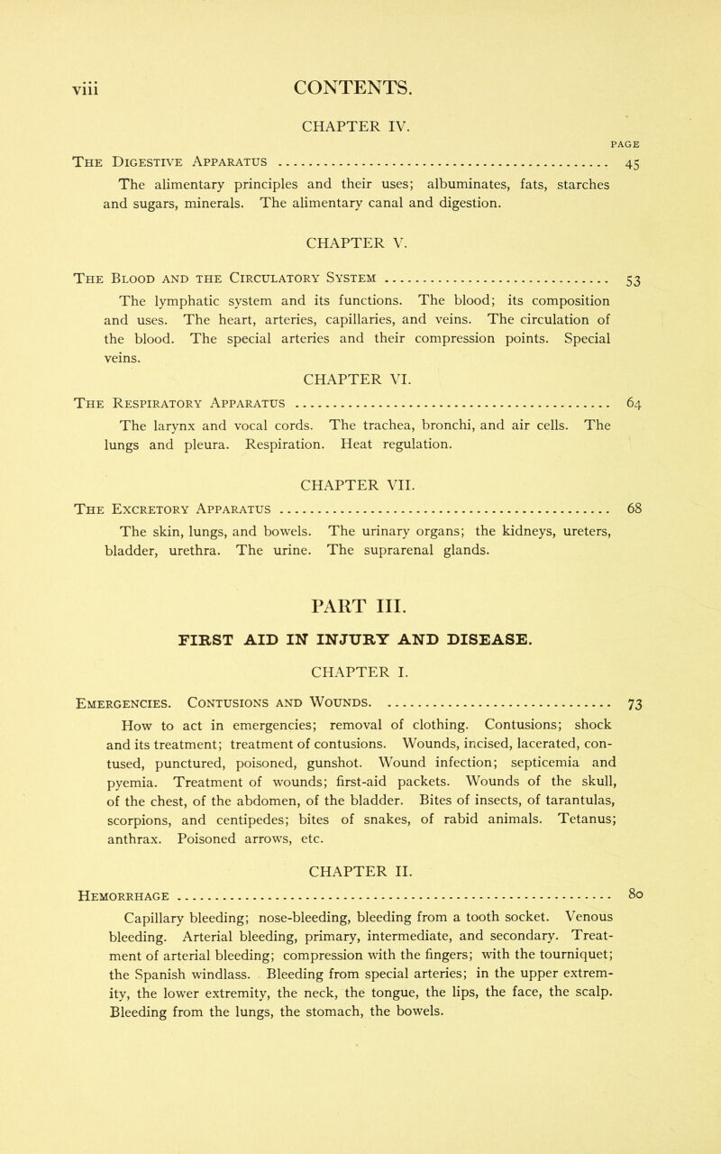 CHAPTER IV. PAGE The Digestive Apparatus 45 The alimentary principles and their uses; albuminates, fats, starches and sugars, minerals. The alimentary canal and digestion. CHAPTER V. The Blood and the Circulatory System 53 The lymphatic system and its functions. The blood; its composition and uses. The heart, arteries, capillaries, and veins. The circulation of the blood. The special arteries and their compression points. Special veins. CHAPTER VI. The Respiratory Apparatus 64 The larynx and vocal cords. The trachea, bronchi, and air cells. The lungs and pleura. Respiration. Heat regulation. CHAPTER VII. The Excretory Apparatus 68 The skin, lungs, and bowels. The urinary organs; the kidneys, ureters, bladder, urethra. The urine. The suprarenal glands. PART III. FIRST AID IN' INJURY AND DISEASE. CHAPTER I. Emergencies. Contusions and Wounds 73 How to act in emergencies; removal of clothing. Contusions; shock and its treatment; treatment of contusions. Wounds, incised, lacerated, con- tused, punctured, poisoned, gunshot. Wound infection; septicemia and pyemia. Treatment of wounds; first-aid packets. Wounds of the skull, of the chest, of the abdomen, of the bladder. Bites of insects, of tarantulas, scorpions, and centipedes; bites of snakes, of rabid animals. Tetanus; anthrax. Poisoned arrows, etc. CHAPTER II. Hemorrhage 80 Capillary bleeding; nose-bleeding, bleeding from a tooth socket. Venous bleeding. Arterial bleeding, primary, intermediate, and secondary. Treat- ment of arterial bleeding; compression with the fingers; with the tourniquet; the Spanish windlass. Bleeding from special arteries; in the upper extrem- ity, the lower extremity, the neck, the tongue, the lips, the face, the scalp. Bleeding from the lungs, the stomach, the bowels.