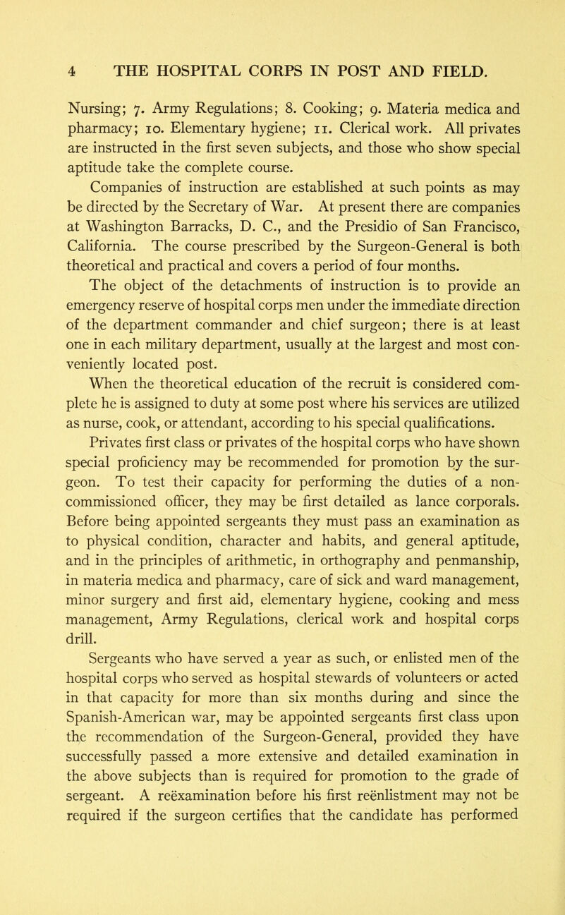 Nursing; 7. Army Regulations; 8. Cooking; 9. Materia medica and pharmacy; 10. Elementary hygiene; ii. Clerical work. All privates are instructed in the first seven subjects, and those who show special aptitude take the complete course. Companies of instruction are established at such points as may be directed by the Secretary of War. At present there are companies at Washington Barracks, D. C., and the Presidio of San Francisco, California. The course prescribed by the Surgeon-General is both theoretical and practical and covers a period of four months. The object of the detachments of instruction is to provide an emergency reserve of hospital corps men under the immediate direction of the department commander and chief surgeon; there is at least one in each military department, usually at the largest and most con- veniently located post. When the theoretical education of the recruit is considered com- plete he is assigned to duty at some post where his services are utilized as nurse, cook, or attendant, according to his special qualifications. Privates first class or privates of the hospital corps who have shown special proficiency may be recommended for promotion by the sur- geon. To test their capacity for performing the duties of a non- commissioned officer, they may be first detailed as lance corporals. Before being appointed sergeants they must pass an examination as to physical condition, character and habits, and general aptitude, and in the principles of arithmetic, in orthography and penmanship, in materia medica and pharmacy, care of sick and ward management, minor surgery and first aid, elementary hygiene, cooking and mess management. Army Regulations, clerical work and hospital corps drill. Sergeants who have served a year as such, or enlisted men of the hospital corps who served as hospital stewards of volunteers or acted in that capacity for more than six months during and since the Spanish-American war, may be appointed sergeants first class upon the recommendation of the Surgeon-General, provided they have successfully passed a more extensive and detailed examination in the above subjects than is required for promotion to the grade of sergeant. A reexamination before his first reenlistment may not be required if the surgeon certifies that the candidate has performed