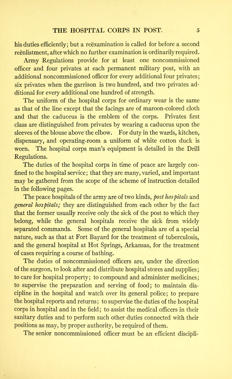 his duties efficiently; but a reexamination is called for before a second reenlistment, after which no further examination is ordinarily required. Army Regulations provide for at least one noncommissioned officer and four privates at each permanent military post, with an additional noncommissioned officer for every additional four privates; six privates when the garrison is two hundred, and two privates ad- ditional for every additional one hundred of strength. The uniform of the hospital corps for ordinary wear is the same as that of the line except that the facings are of maroon-colored cloth and that the caduceus is the emblem of the corps. Privates first class are distinguished from privates by wearing a caduceus upon the sleeves of the blouse above the elbow. For duty in the wards, kitchen, dispensary, and operating-room a uniform of white cotton duck is worn. The hospital corps man^s equipment is detailed in the Drill Regulations. The duties of the hospital corps in time of peace are largely con- fined to the hospital service; that they are many, varied, and important may be gathered from the scope of the scheme of instruction detailed in the following pages. The peace hospitals of the army are of two kinds, post hospitals and general hospitals; they are distinguished from each other by the fact that the former usually receive only the sick of the post to which they belong, while the general hospitals receive the sick from widely separated commands. Some of the general hospitals are of a special nature, such as that at Fort Bayard for the treatment of tuberculosis, and the general hospital at Hot Springs, Arkansas, for the treatment of cases requiring a course of bathing. The duties of noncommissioned officers are, under the direction of the surgeon, to look after and distribute hospital stores and supplies; to care for hospital property; to compound and administer medicines; to supervise the preparation and serving of food; to maintain dis- cipline in the hospital and watch over its general police; to prepare the hospital reports and returns; to supervise the duties of the hospital corps in hospital and in the field; to assist the medical officers in their sanitary duties and to perform such other duties connected with their positions as may, by proper authority, be required of them. The senior noncommissioned officer must be an efficient discipli-