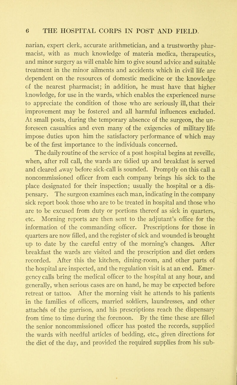 narian, expert clerk, accurate arithmetician, and a trustworthy phar- macist, with as much knowledge of materia medica, therapeutics, and minor surgery as will enable him to give sound advice and suitable treatment in the minor ailments and accidents which in civil life are dependent on the resources of domestic medicine or the knowledge of the nearest pharmacist; in addition, he must have that higher knowledge, for use in the wards, which enables the experienced nurse to appreciate the condition of those who are seriously ill, that their improvement may be fostered and all harmful influences excluded. At small posts, during the temporary absence of the surgeon, the un- foreseen casualties and even many of the exigencies of military life impose duties upon him the satisfactory performance of which may be of the first importance to the individuals concerned. The daily routine of the service of a post hospital begins at reveille, when, after roll call, the wards are tidied up and breakfast is served and cleared away before sick-call is sounded. Promptly on this call a noncommissioned officer from each company brings his sick to the place designated for their inspection; usually the hospital or a dis- pensary. The surgeon examines each man, indicating in the company sick report book those who are to be treated in hospital and those who are to be excused from duty or portions thereof as sick in quarters, etc. Morning reports are then sent to the adjutant’s office for the information of the commanding officer. Prescriptions for those in quarters are now filled, and the register of sick and wounded is brought up to date by the careful entry of the morning’s changes. After breakfast the wards are visited and the prescription and diet orders recorded. After this the kitchen, dining-room, and other parts of the hospital are inspected, and the regulation visit is at an end. Emer- gency calls bring the medical officer to the hospital at any hour, and generally, when serious cases are on hand, he may be expected before retreat or tattoo. After the morning visit he attends to his patients in the families of officers, married soldiers, laundresses, and other attaches of the garrison, and his prescriptions reach the dispensary from time to time during the forenoon. By the time these are filled the senior noncommissioned officer has posted the records, supplied the wards with needful articles of bedding, etc., given directions for the diet of the day, and provided the required supplies from his sub-