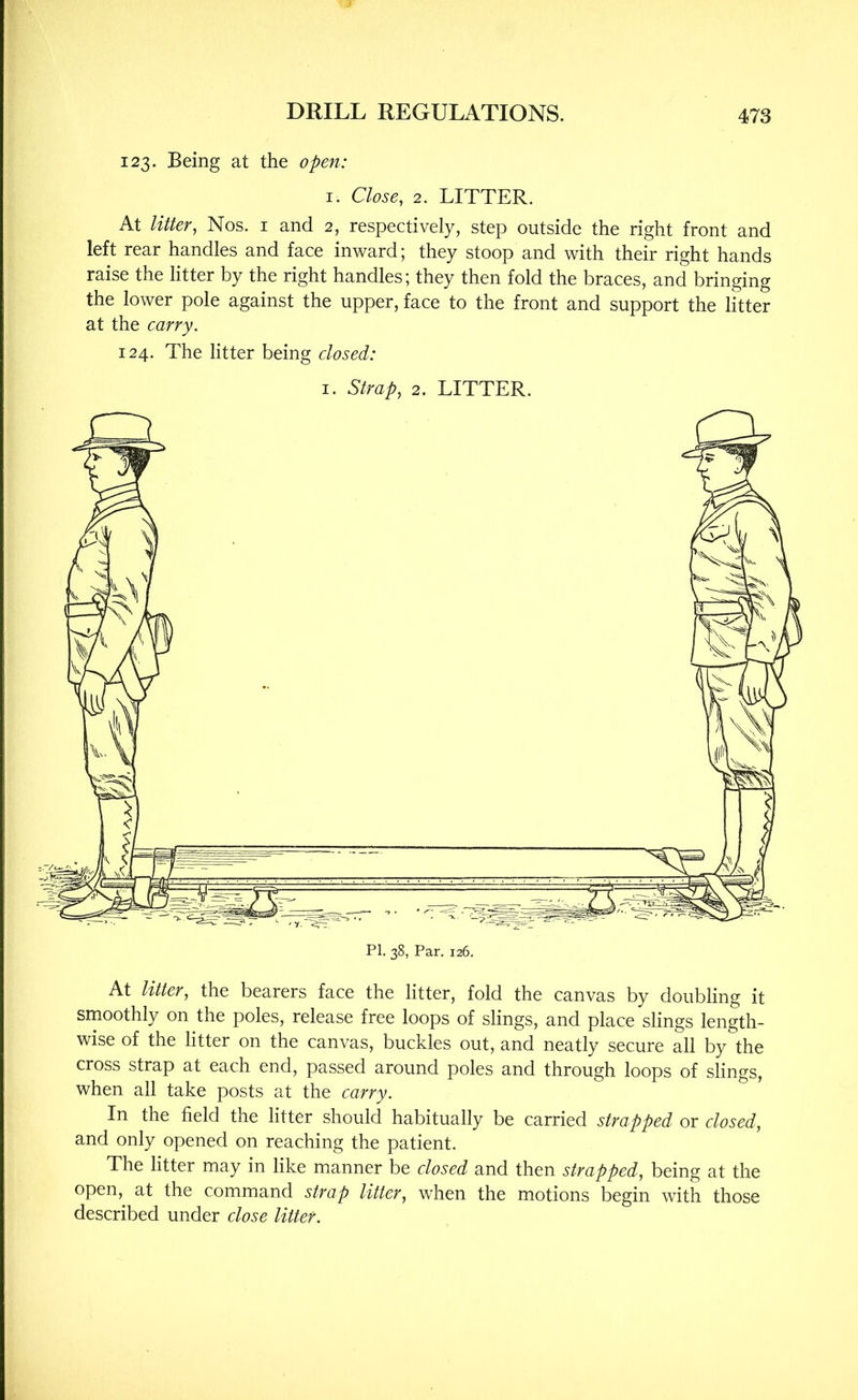 123. Being at the open: I. Close, 2. LITTER. At litter, Nos. i and 2, respectively, step outside the right front and left rear handles and face inward; they stoop and with their right hands raise the litter by the right handles; they then fold the braces, and bringing the lower pole against the upper, face to the front and support the litter at the carry. 124. The litter being closed: I. Strap, 2. LITTER. At litter, the bearers face the litter, fold the canvas by doubling it smoothly on the poles, release free loops of slings, and place slings length- wise of the litter on the canvas, buckles out, and neatly secure all by the cross strap at each end, passed around poles and through loops of slings, when all take posts at the carry. In the field the litter should habitually be carried strapped or closed, and only opened on reaching the patient. The litter may in like manner be closed and then strapped, being at the open, at the command strap litter, when the motions begin with those described under close litter.