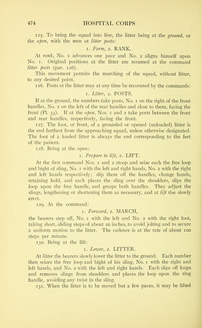 125. To bring the squad into line, the litter being at the ground, or the open, with the men at litter posts: I. Form, 2. RANK. At rank. No. i advances one pace and No. 2 aligns himself upon No. I. Original positions at the litter are resumed at the command litter posts (par. 126). This movement permits the marching of the squad, without litter, to any desired point. 126. Posts at the litter may at any time be recovered by the commands: I. Litter, 2. POSTS. If at the ground, the numbers take posts. No. i on the right of the front handles. No. 2 on the left of the rear handles and close to them, facing the front (PI. 33). If at the open. Nos. i and 2 take posts between the front and rear handles, respectively, facing the front. 127. The foot, or front, of a grounded or opened (unloaded) litter is the end farthest from the approaching squad, unless otherwise designated. The foot of a loaded litter is always the end corresponding to the feet of the patient. 128. Being at the open: I. Prepare to lift, 2. LIFT. At the first command Nos. i and 2 stoop and seize each the free loop and bight of sling. No. i with the left and right hands. No. 2 with the right and left hands respectively; slip them off the handles, change hands, retaining hold, and each places the sling over the shoulders, slips the loop upon the free handle, and grasps both handles. They adjust the slings, lengthening or shortening them as necessary, and at lift rise slowly erect. 129. At the command: I. Forward, 2. MARCH, the bearers step off. No. i with the left and No. 2 with the right foot, taking short, sliding steps of about 20 inches, to avoid jolting and to secure a uniform motion to the litter. The cadence is at the rate of about 100 steps per minute. 130. Being at the lift: I. Lower, 2. LITTER. At litter the bearers slowly lower the litter to the ground. Each number then seizes the free loop and bight of his sling. No. i with the right and left hands, and No. 2 with the left and right hands. Each slips off loops and removes slings from shoulders and places the loop upon the ring handle, avoiding any twist in the sling. 131. When the litter is to be moved but a few paces, it may be lifted