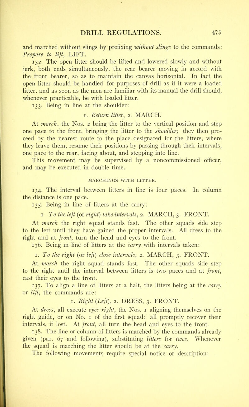 and marched without slings by prefixing without slings to the commands: Prepare to lijt, LIFT. 132. The open litter should be lifted and lowered slowly and without jerk, both ends simultaneously, the rear bearer moving in accord with the front bearer, so as to maintain the canvas horizontal. In fact the open litter should be handled for purposes of drill as if it were a loaded litter, and as soon as the men are familiar with its manual the drill should, whenever practicable, be with loaded litter. 133. Being in line at the shoulder: I. Return litter^ 2. MARCH. At march, the Nos. 2 bring the litter to the vertical position and step one pace to the front, bringing the litter to the shoulder; they then pro- ceed by the nearest route to the place designated for the litters, where they leave them, resume their positions by passing through their intervals, one pace to the rear, facing about, and stepping into line. This movement may be supervised by a noncommissioned oflacer, and may be executed in double time. MARCHINGS WITH LITTER. 134. The interval between litters in line is four paces. In column the distance is one pace. 135. Being in line of litters at the carry: I To the lejt (or right) take intervals, 2. MARCH, 3. FRONT. At march the right squad stands fast. The other squads side step to the left until they have gained the proper intervals. All dress to the right and at front, turn the head and eyes to the front. 136. Being in line of litters at the carry with intervals taken: I. To the right (or left) close intervals, 2. MARCH, 3. FRONT. At march the right squad stands fast. The other squads side step to the right until the interval between litters is two paces and at front, cast their e)TS to the front. 137. To align a line of litters at a halt, the litters being at the carry or lift, the commands are: I. Right {Left), 2. DRESS, 3. FRONT. At dress, all execute eyes right, the Nos. i aligning themselves on the right guide, or on No. i of the first squad; all promptly recover their intervals, if lost. At front, all turn the head and eyes to the front. 138. The line or column of litters is marched by the commands already given (par. 67 and following), substituting litters for twos. Whenever the squad is marching the litter should be at the carry. The following movements require special notice or description: