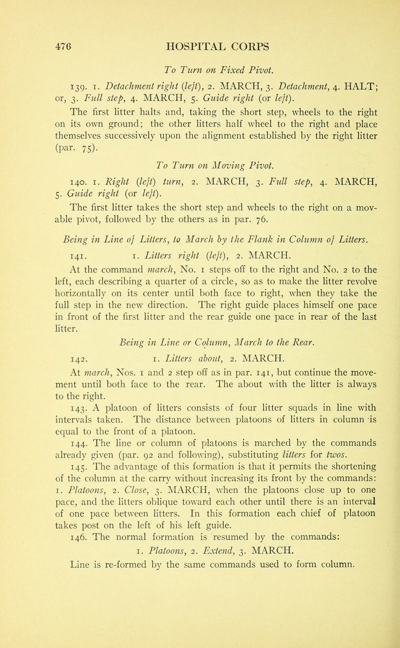 To Turn on Fixed Pivot. 139. I. Detachment right {lejt), 2. MARCH, 3. Detachment, HALT; or, 3. Full step, 4. MARCH, 5. Guide right (or left). The first litter halts and, taking the short step, wheels to the right on its own ground; the other litters half wheel to the right and place themselves successively upon the alignment established by the right litter (par- 75)- To Turn on Moving Pivot. 140. I. Right {left) turn, 2. MARCH, 3. Fidl step, 4. MARCH, 5. Guide right (or left). The first litter takes the short step and wheels to the right on a mov- able pivot, followed by the others as in par. 76. Being in Line of Litters, to March by the Flank in Column of Litters. 141. I. Litters right {left), 2. MARCH. At the command march. No. i steps off to the right and No. 2 to the left, each describing a quarter of a circle, so as to make the litter revolve horizontally on its center until both face to right, when they take the full step in the new direction. The right guide places himself one pace in front of the first litter and the rear guide one pace in rear of the last litter. Being in Line or Column, March to the Rear. 142. I. Litters about, 2. MARCH. At march. Nos. i and 2 step off as in par. 141, but continue the move- ment until both face to the rear. The about with the litter is always to the right. 143. A platoon of litters consists of four litter squads in line with intervals taken. The distance between platoons of litters in column us equal to the front of a platoon. 144. The line or column of platoons is marched by the commands already given (par. 92 and following), substituting litters for twos. 145. The advantage of this formation is that it permits the shortening of the column at the carry without increasing its front by the commands: I. Platoons, 2. Close, 3. MARCH, when the platoons close up to one pace, and the litters oblique toward each other until there is an interval of one pace between litters. In this formation each chief of platoon takes post on the left of his left guide. 146. The normal formation is resumed by the commands: I. Platoons, 2. Extend, 3. MARCH. Line is re-formed by the same commands used to form column.
