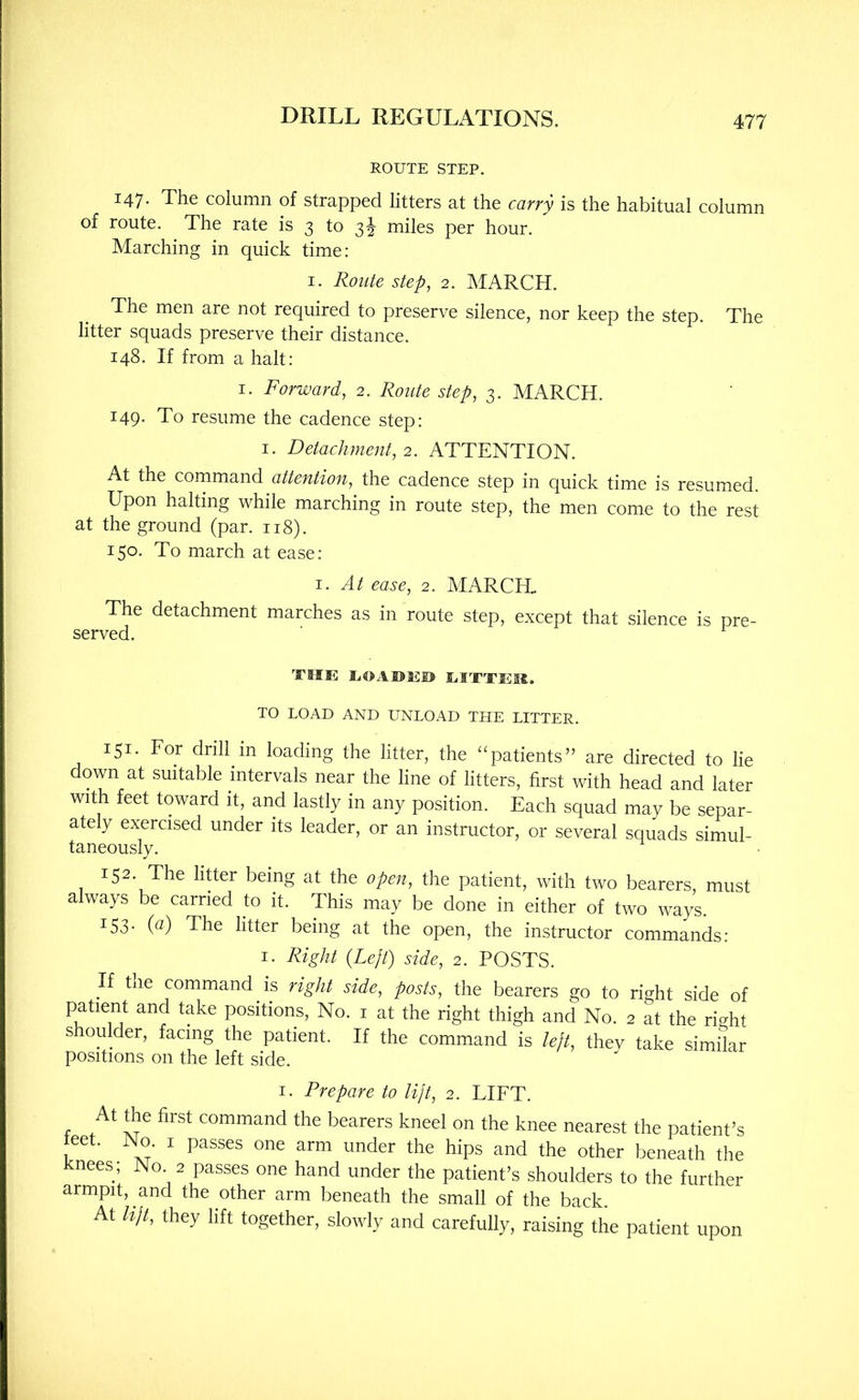 ROUTE STEP. 147. The column of strapped litters at the carry is the habitual column of route. The rate is 3 to miles per hour. Marching in quick time: I. Route step, 2. MARCH. The men are not required to preserve silence, nor keep the step. The litter squads preserve their distance. 148. If from a halt: I. Forward, 2. Route step, 3. MARCH. 149. To resume the cadence step: I. Detachment, 2. ATTENTION. At the command attention, the cadence step in quick time is resumed. Upon halting while marching in route step, the men come to the rest at the ground (par. 118). 150. To march at ease: 1. At ease, 2. MARCH. The detachment marches as in route step, except that silence is pre- served. TME EOAUE© EITTEM. TO LOAD AND UNLOAD THE LITTER. 151. For drill in loading the litter, the “patients” are directed to lie down at suitable intervals near the line of litters, first with head and later with feet toward it, and lastly in any position. Each squad may be separ- ately exercised under its leader, or an instructor, or several squads simul- taneously. 152. The litter being at the open, the patient, with two bearers, must always be carried to it. This may be done in either of two ways. ^53- G) The litter being at the open, the instructor commands: I. Right {Left) side, 2. POSTS. If the command is side, posts, the bearers go to right side of patient and take positions. No. i at the right thigh and No. 2 at the right shoulder, facing the patient. If the command is left, they take similar positions on the left side. I. Prepare to lijt, 2. LIFT. At the first command the bearers kneel on the knee nearest the patient’s teet. No. I passes one arm under the hips and the other beneath the Jcnees; No 2 passes one hand under the patient’s shoulders to the further armpit, and the other arm beneath the small of the back At lijl, they lift together, slowly and carefully, raising the patient upon
