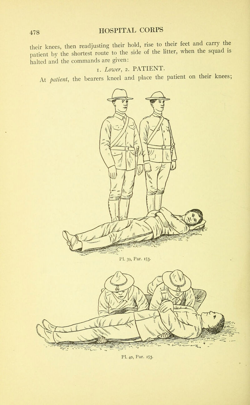 their knees, then readjusting their hold, rise to their feet and carry the patient by the shortest route to the side of the litter, when the squad is halted and the commands are given: I. Lower, 2. PATIENT. At patient, the bearers kneel and place the patient on their knees; PI. 39, Par. 153.