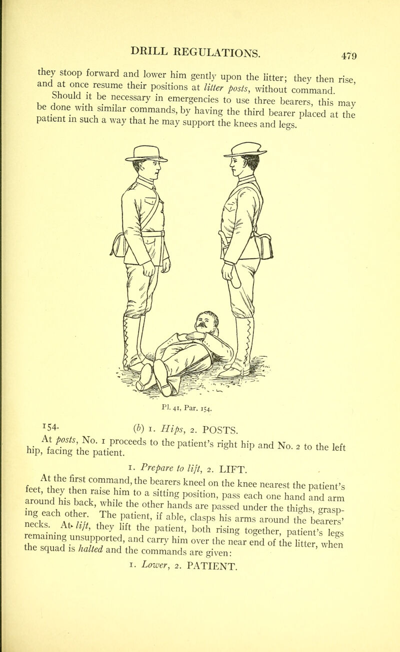 they stoop forward and lower him gently upon the htter; they then rise and at once resume their positions at litter posts, without command Should It be necessary in emergencies to use three bearers, this may be done with similar commands, by having the third bearer placed at the patient m such a way that he may support the knees and le-s ^54- {b) I. Hips, 2. POSTS. At posts, I proceeds to the patient’s right hip and No. 2 to the left hip, facing the patient. I. Prepare to lijt, 2. LIFT. feeAh** A* command, the bearers kneel on the knee nearest the patient’s t, they then raise him to a sitting position, pass each one hand Ld arm around his back, while the other hands are passed under the thighsTrasA n?cks aT ‘he be^ers’ ecks. ^ At^ hjt, they lift the patient, both rising together, patient’s legs remaining unsupported, and carry him over the near end of the litter, when e squad is halted and the commands are given: ^ I. Lower, 2. PATIENT.