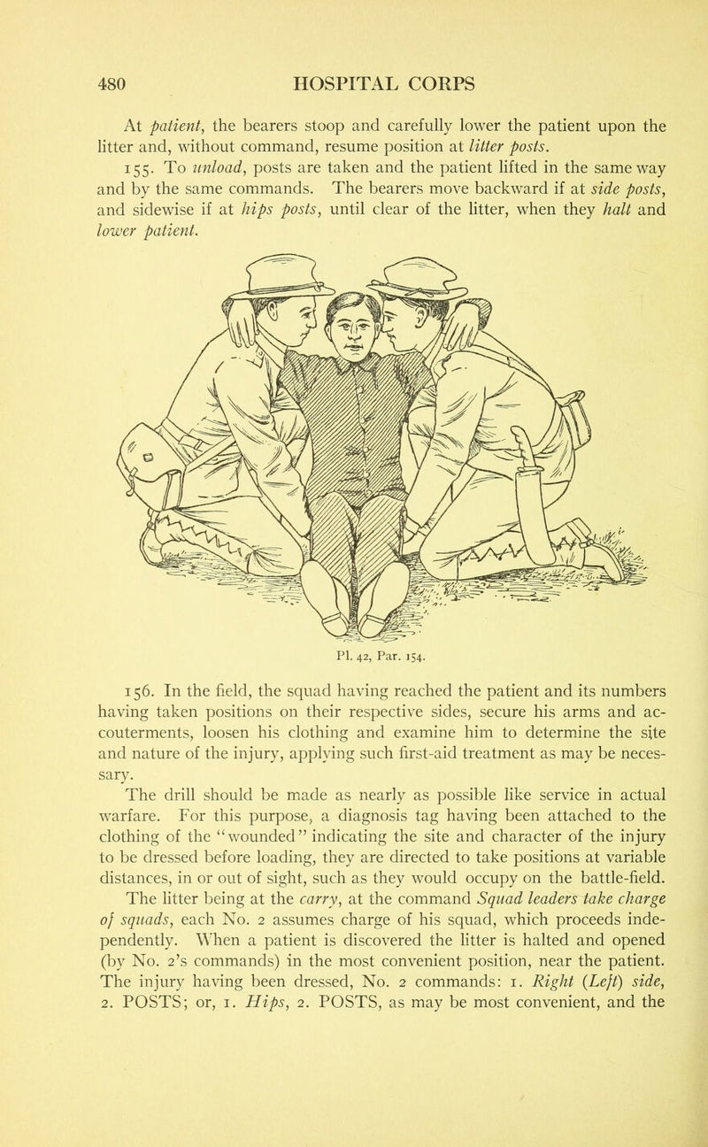 At patient, the bearers stoop and carefully lower the patient upon the litter and, without command, resume position at litter posts. 155. To unload, posts are taken and the patient lifted in the same way and by the same commands. The bearers move backward if at side posts, and sidewise if at hips posts, until clear of the litter, when they halt and lower patient. PI. 42, Par. 154. 156. In the field, the squad having reached the patient and its numbers having taken positions on their respective sides, secure his arms and ac- couterments, loosen his clothing and examine him to determine the site and nature of the injury, applying such first-aid treatment as may be neces- sary. The drill should be made as nearly as possible like service in actual warfare. For this purpose, a diagnosis tag having been attached to the clothing of the “wounded” indicating the site and character of the injury to be dressed before loading, they are directed to take positions at variable distances, in or out of sight, such as they would occupy on the battle-field. The litter being at the carry, at the command Squad leaders take charge of squads, each No. 2 assumes charge of his squad, which proceeds inde- pendently. When a patient is discovered the litter is halted and opened (by No. 2’s commands) in the most convenient position, near the patient. The injury having been dressed. No. 2 commands: i. Right {Left) side, 2. POSTS; or, i. Hips, 2. POSTS, as may be most convenient, and the