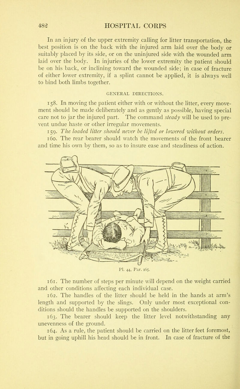 In an injury of the upper extremity calling for litter transportation, the best position is on the back with the injured arm laid over the body or suitably placed by its side, or on the uninjured side with the wounded arm laid over the body. In injuries of the lower extremity the patient should be on his back, or inclining toward the wounded side; in case of fracture of either lower extremity, if a splint cannot be applied, it is always well to bind both limbs together. GENERAL DIRECTIONS. 158. In moving the patient either with or without the litter, every move- ment should be made deliberately and as gently as possible, having special care not to jar the injured part. The command steady will be used to pre- vent undue haste or other irregular movements. 159. The loaded litter should never he lifted or lowered without orders. 160. The rear bearer should w’atch the movements of the front bearer and time his own by them, so as to insure ease and steadiness of action. 161. The number of steps per minute will depend on the weight carried and other conditions affecting each individual case. 162. The handles of the litter should be held in the hands at arm’s length and supported by the slings. Only under most exceptional con- ditions should the handles be supported on the shoulders. 163. The bearer should keep the litter level notwithstanding any unevenness of the ground. 164. As a rule, the patient should be carried on the litter feet foremost, but in going uphill his head should be in front. In case of fracture of the
