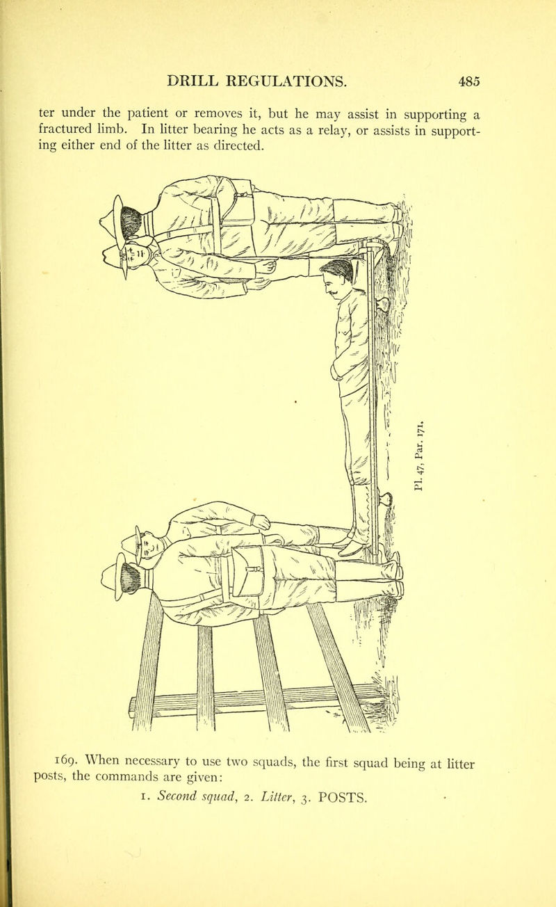 ter under the patient or removes it, but he may assist in supporting a fractured limb. In litter bearing he acts as a relay, or assists in support- ing either end of the litter as directed. 169. When necessary to use two squads, the first squad being at litter posts, the commands are given: I. Second squad, 2. Litter, 3. POSTS.