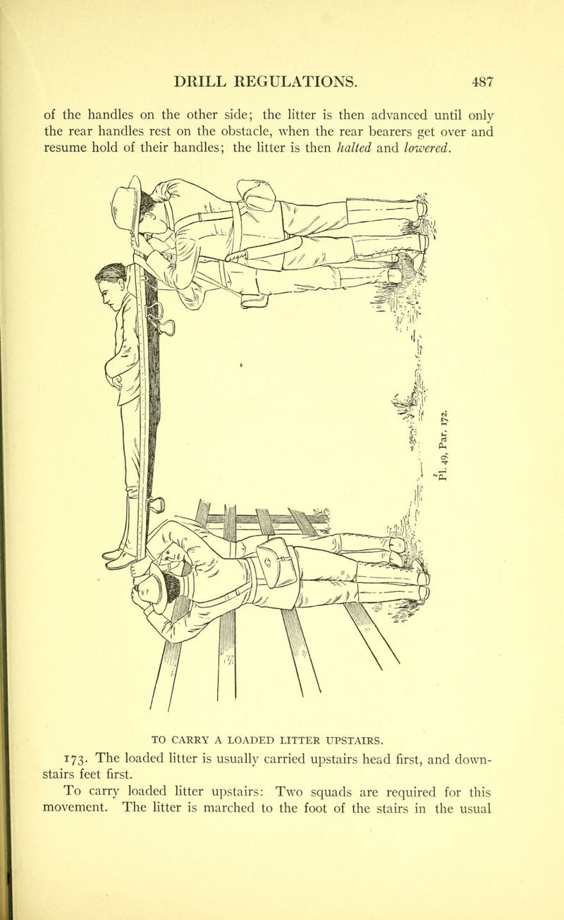 of the handles on the other side; the litter is then advanced until only the rear handles rest on the obstacle, when the rear bearers get over and resume hold of their handles; the litter is then halted and lowered. TO CARRY A LOADED LITTER UPSTAIRS. 173. The loaded litter is usually carried upstairs head first, and down- stairs feet first. To carry loaded litter upstairs: Two squads are required for this movement. The litter is marched to the foot of the stairs in the usual