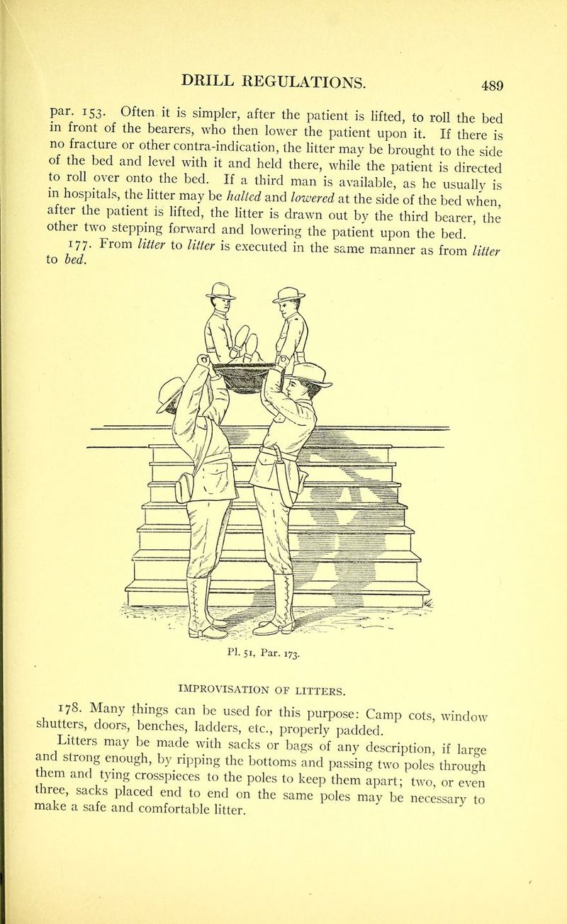 par. 153. Often it is simpler, after the patient is lifted, to roll the bed in front of the bearers, who then lower the patient upon it. If there is no fracture or other contra-indication, the litter may be brought to the side of the bed and level with it and held there, while the patient is directed to roll over onto the bed. If a third man is available, as he usually is m hospitals, the litter may be halted and lowered at the side of the bed when, after the patient is lifted, the litter is drawn out by the third bearer, the other two steppmg forward and lowering the patient upon the bed. ' 177. From litter to litter is executed in the same mianner as from litter to bed. PI. 51, Par. 173. IMPROVISATION OF LITTERS. 178. Many things can be used for this purpose: Camp cots, window Shutters, doors, benches, ladders, etc., properly padded. Litters may be made with sacks or bags of any description, if lari^e and strong enough, by ripping the bottoms and passing two poles throu<rh hem and tying crosspieces to the poles to keep them apart; two, or even three, sacks placed end to end on the same poles may be necessary to make a safe and comfortable litter.