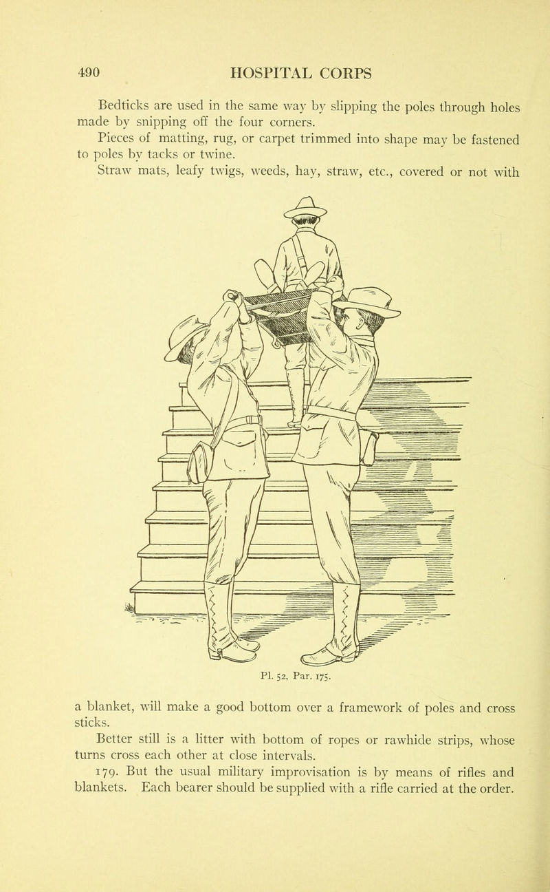 Bedticks are used in the same way by slipping the poles through holes made by snipping off the four corners. Pieces of matting, rug, or carpet trimmed into shape may be fastened to poles by tacks or twine. Straw mats, leafy twigs, weeds, hay, straw, etc., covered or not with a blanket, will make a good bottom over a framework of poles and cross sticks. Better still is a litter with bottom of ropes or rawhide strips, whose turns cross each other at close intervals. 179. But the usual military improvisation is by means of rifles and blankets. Each bearer should be supplied with a rifle carried at the order.