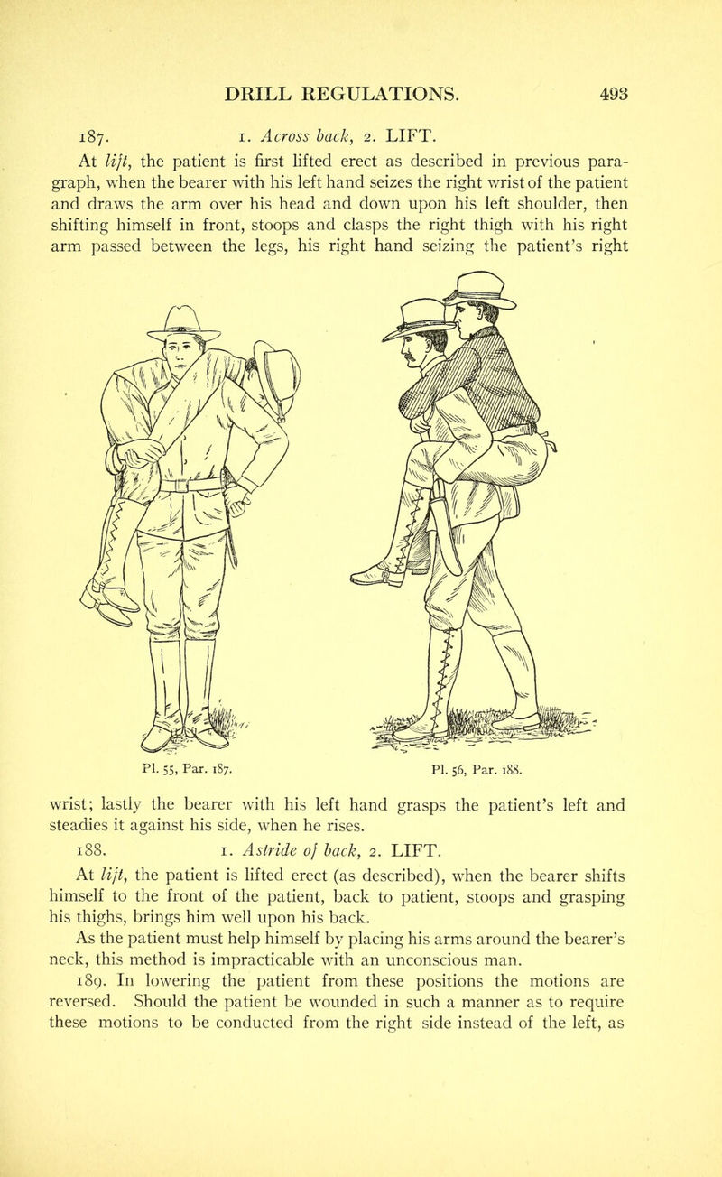 187. I. Across back, 2. LIFT. At lijt, the patient is first lifted erect as described in previous para- graph, when the bearer with his left hand seizes the right wrist of the patient and draws the arm over his head and down upon his left shoulder, then shifting himself in front, stoops and clasps the right thigh with his right arm passed between the legs, his right hand seizing the patient’s right PI. 56, Par. 188. wrist; lastly the bearer with his left hand grasps the patient’s left and steadies it against his side, when he rises. 188. I. Astride of back, 2. LIFT. At lift, the patient is lifted erect (as described), when the bearer shifts himself to the front of the patient, back to patient, stoops and grasping his thighs, brings him well upon his back. As the patient must help himself by placing his arms around the bearer’s neck, this method is impracticable with an unconscious man. 189. In lowering the patient from these positions the motions are reversed. Should the patient be wounded in such a manner as to require these motions to be conducted from the right side instead of the left, as