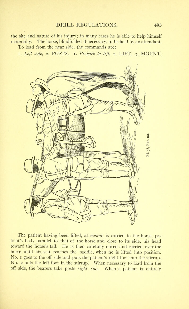 the site and nature of his injury; in many cases he is able to help himself materially. The horse, blindfolded if necessary, to be held by an attendant. To load from the near side, the commands are: I. Left side, 2. POSTS, i. Prepare to lift, 2. LIFT, 3. MOUNT, The patient having been lifted, at mount, is carried to the horse, pa- tient’s body parallel to that of the horse and close to its side, his head toward the horse’s tail. He is then carefully raised and carried over the horse until his seat reaches the saddle, when he is lifted into position. No. I goes to the off side and puts the patient’s right foot into the stirrup. No. 2 puts the left foot in the stirrup. When necessary to load from the off side, the bearers take posts right side. When a patient is entirely