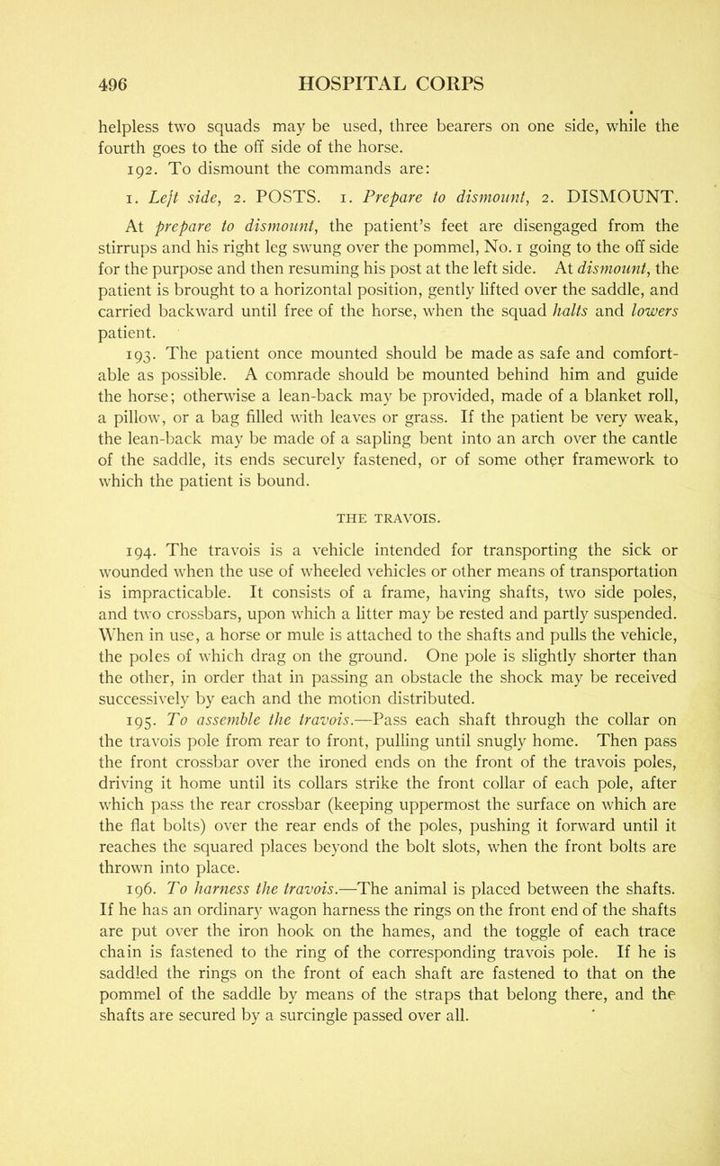 helpless two squads may be used, three bearers on one side, while the fourth goes to the off side of the horse. 192. To dismount the commands are: I. Lejt side, 2. POSTS, i. Prepare to dismount, 2. DISMOUNT. At prepare to dismount, the patient’s feet are disengaged from the stirrups and his right leg swmng over the pommel. No. i going to the off side for the purpose and then resuming his post at the left side. At dismount, the patient is brought to a horizontal position, gently lifted over the saddle, and carried backward until free of the horse, when the squad halts and lowers patient. 193. The patient once mounted should be made as safe and comfort- able as possible. A comrade should be mounted behind him and guide the horse; otherwise a lean-back may be provided, made of a blanket roll, a pillow, or a bag filled with leaves or grass. If the patient be very weak, the lean-back may be made of a sapling bent into an arch over the cantle of the saddle, its ends securely fastened, or of some other framework to which the patient is bound. THE TRAVOIS. 194. The travois is a vehicle intended for transporting the sick or wounded when the use of wheeled vehicles or other means of transportation is impracticable. It consists of a frame, having shafts, two side poles, and two crossbars, upon which a litter may be rested and partly suspended. When in use, a horse or mule is attached to the shafts and pulls the vehicle, the poles of which drag on the ground. One pole is slightly shorter than the other, in order that in passing an obstacle the shock may be received successively by each and the motion distributed. 195. To assemble the travois.—Pass each shaft through the collar on the travois pole from rear to front, pulling until snugly home. Then pass the front crossbar over the ironed ends on the front of the travois poles, driving it home until its collars strike the front collar of each pole, after which pass the rear crossbar (keeping uppermost the surface on which are the flat bolts) over the rear ends of the poles, pushing it forward until it reaches the squared places beyond the bolt slots, when the front bolts are thrown into place. 196. To harness the travois.—The animal is placed between the shafts. If he has an ordinary wagon harness the rings on the front end of the shafts are put over the iron hook on the hames, and the toggle of each trace chain is fastened to the ring of the corresponding travois pole. If he is saddled the rings on the front of each shaft are fastened to that on the pommel of the saddle by means of the straps that belong there, and the shafts are secured by a surcingle passed over all.