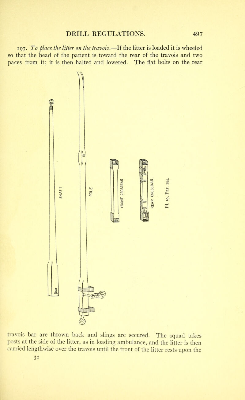 197. To place the litter on the travois.—If the litter is loaded it is wheeled so that the head of the patient is toward the rear of the travois and two paces from it; it is then halted and lowered. The flat bolts on the rear travois bar are thrown back and slings are secured. The squad takes posts at the side of the litter, as in loading ambulance, and the litter is then carried lengthwise over the travois until the front of the litter rests upon the 32