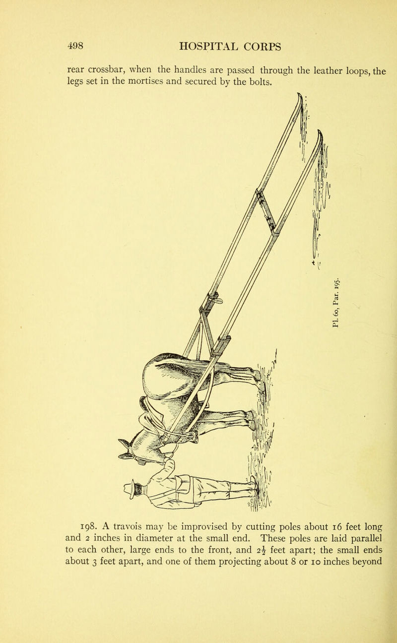 rear crossbar, when the handles are passed through the leather loops, the legs set in the mortises and secured by the bolts. 198. A travois may be improvised by cutting poles about 16 feet long and 2 inches in diameter at the small end. These poles are laid parallel to each other, large ends to the front, and 2J feet apart; the small ends about 3 feet apart, and one of them projecting about 8 or 10 inches beyond
