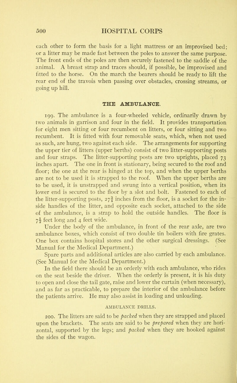 each other to form the basis for a light mattress or an improvised bed; or a litter may be made fast between the poles to answer the same purpose. The front ends of the poles are then securely fastened to the saddle of the animal. A breast strap and traces should, if possible, be improvised and fitted to the horse. On the march the bearers should be ready to lift the rear end of the travois when passing over obstacles, crossing streams, or going up hill, THE AMBULANCE. f 199. The ambulance is a four-wheeled vehicle, ordinarily drawn by two animals in garrison and four in the field. It provides transportation for eight men sitting or four recumbent on litters, or four sitting and two recumbent. It is fitted with four removable seats, which, when not used as such, are hung, two against each side. The arrangements for supporting the upper tier of litters (upper berths) consist of two litter-supporting posts and four straps. The litter-supporting posts are two uprights, placed 73 inches apart. The one in front is stationary, being secured to the roof and floor; the one at the rear is hinged at the top, and when the upper berths are not to be used it is strapped to the roof. When the upper berths are to be used, it is unstrapped and swung into a vertical position, when its lower end is secured to the floor by a slot and bolt. Fastened to each of the litter-supporting posts, 27! inches from the floor, is a socket for the in- side handles of the litter, and opposite each socket, attached to the side of the ambulance, is a strap to hold the outside handles. The floor is 7J feet long and 4 feet wide. Under the body of the ambulance, in front of the rear axle, are two ambulance boxes, which consist of two double tin boilers with fire grates. One box contains hospital stores and the other surgical dressings. (See Manual for the Medical Department.) Spare parts and additional articles are also carried by each ambulance. (See Manual for the Medical Department.) In the field there should be an orderly with each ambulance, who rides on the seat beside the driver. When the orderly is present, it is his duty to open and close the tail gate, raise and lower the curtain (when necessary), and as far as practicable, to prepare the interior of the ambulance before the patients arrive. He may also assist in loading and unloading. AMBULANCE DRILLS. 200. The litters are said to be packed when they are strapped and placed upon the brackets. The seats are said to be prepared when they are hori- zontal, supported by the legs; and packed when they are hooked against the sides of the wagon.