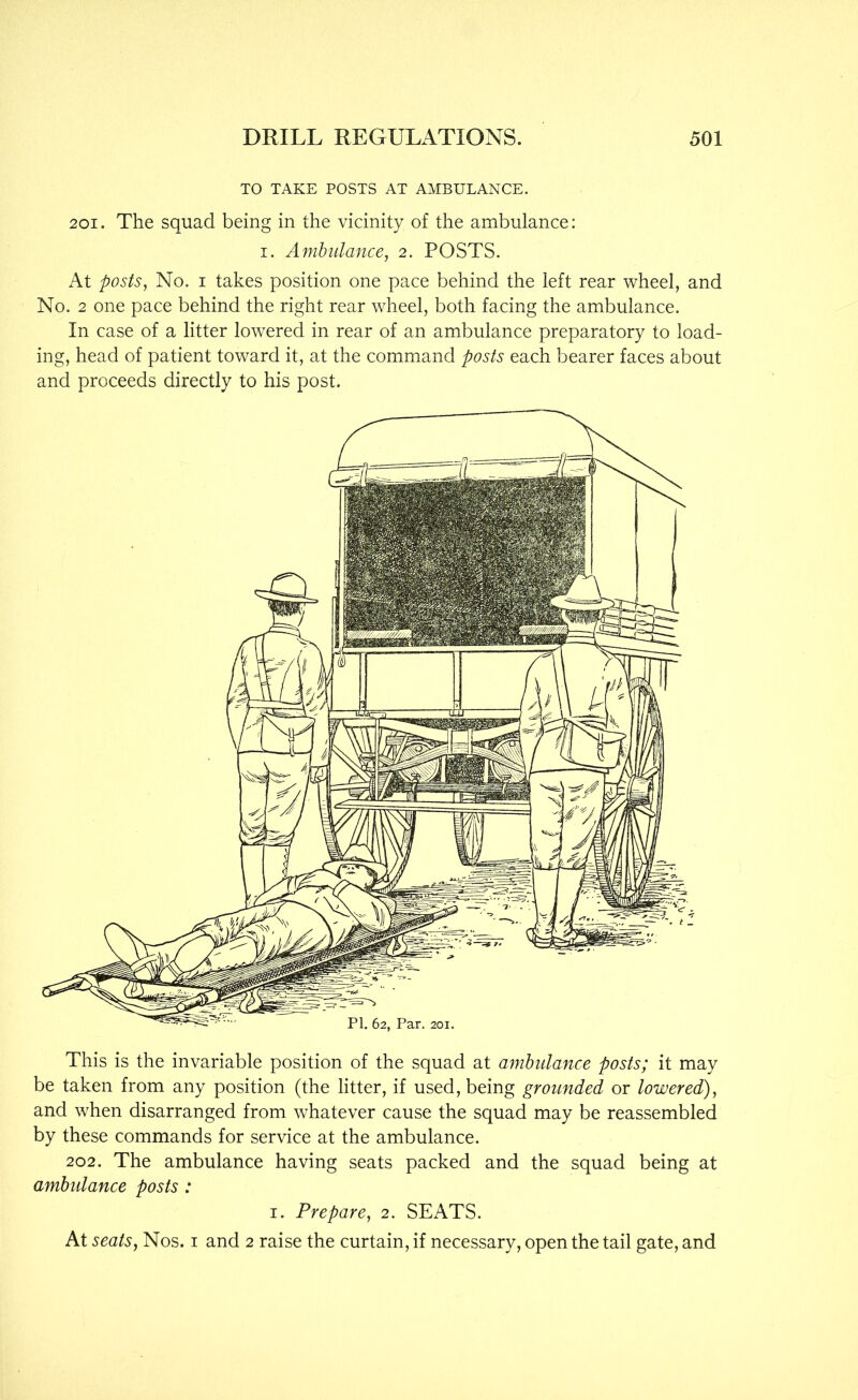 TO TAKE POSTS AT AMBULANCE. 201. The squad being in the vicinity of the ambulance: I. Ambulance, 2. POSTS. At posts, No. I takes position one pace behind the left rear wheel, and No. 2 one pace behind the right rear wheel, both facing the ambulance. In case of a litter lowered in rear of an ambulance preparatory to load- ing, head of patient toward it, at the command posts each bearer faces about and proceeds directly to his post. This is the invariable position of the squad at ambulance posts; it may be taken from any position (the litter, if used, being grounded or lowered), and when disarranged from whatever cause the squad may be reassembled by these commands for service at the ambulance. 202. The ambulance having seats packed and the squad being at ambulance posts : I. Prepare, 2. SEATS. At seats. Nos. i and 2 raise the curtain, if necessary, open the tail gate, and