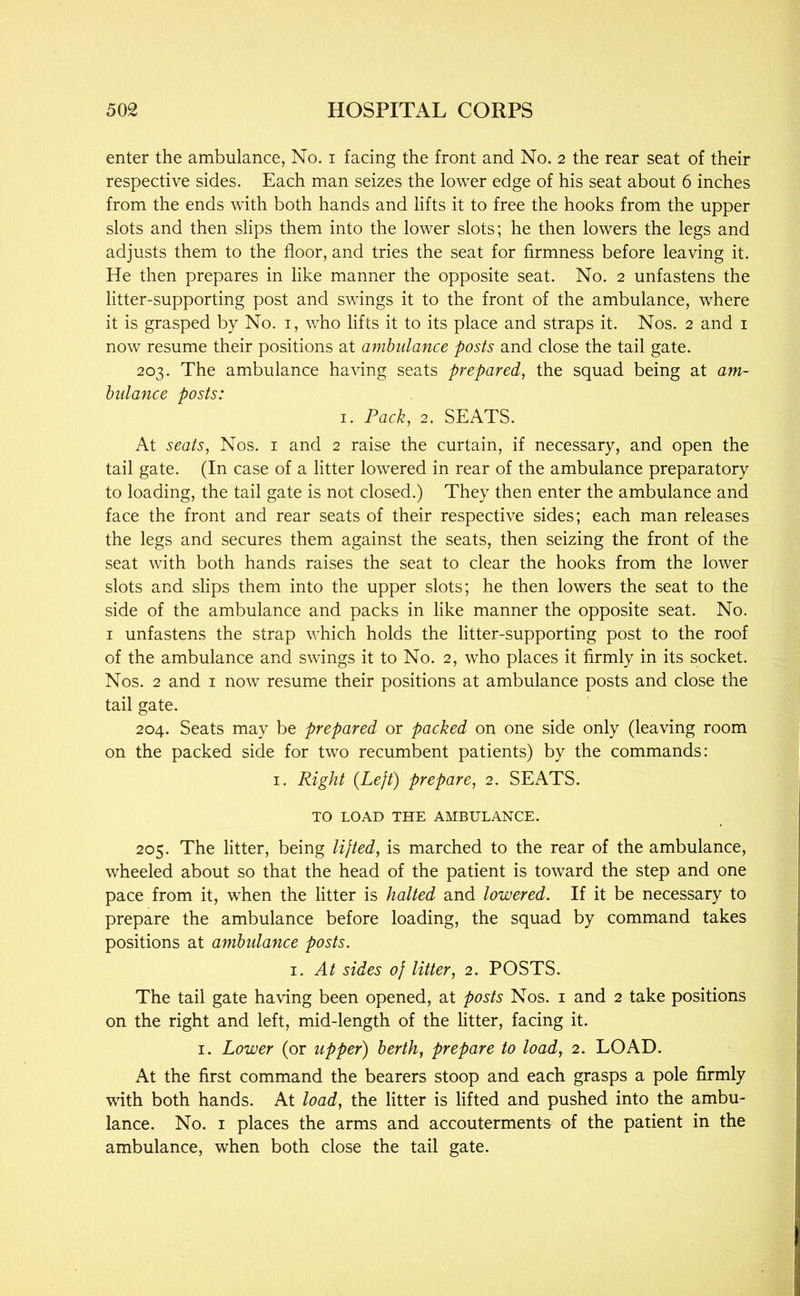 enter the ambulance, No. i facing the front and No. 2 the rear seat of their respective sides. Each man seizes the lower edge of his seat about 6 inches from the ends with both hands and lifts it to free the hooks from the upper slots and then slips them into the lower slots; he then lowers the legs and adjusts them to the floor, and tries the seat for firmness before leaving it. He then prepares in like manner the opposite seat. No. 2 unfastens the litter-supporting post and swings it to the front of the ambulance, where it is grasped by No. i, who lifts it to its place and straps it. Nos. 2 and i now resume their positions at ambulance posts and close the tail gate. 203. The ambulance having seats prepared, the squad being at am- hidance posts: I. Pack, 2. SEATS. At seats. Nos. i and 2 raise the curtain, if necessary, and open the tail gate. (In case of a litter lowered in rear of the ambulance preparatory to loading, the tail gate is not closed.) They then enter the ambulance and face the front and rear seats of their respective sides; each man releases the legs and secures them against the seats, then seizing the front of the seat with both hands raises the seat to clear the hooks from the lower slots and slips them into the upper slots; he then lowers the seat to the side of the ambulance and packs in like manner the opposite seat. No. I unfastens the strap which holds the litter-supporting post to the roof of the ambulance and swings it to No. 2, who places it firmly in its socket. Nos. 2 and i now resume their positions at ambulance posts and close the tail gate. 204. Seats may be prepared or packed on one side only (leaving room on the packed side for two recumbent patients) by the commands: I. Right {Left) prepare, 2. SEATS. TO LOAD THE AMBULANCE. 205. The litter, being lifted, is marched to the rear of the ambulance, wheeled about so that the head of the patient is toward the step and one pace from it, when the litter is halted and lowered. If it be necessary to prepare the ambulance before loading, the squad by command takes positions at ambulance posts. 1. At sides of litter, 2. POSTS. The tail gate having been opened, at posts Nos. i and 2 take positions on the right and left, mid-length of the litter, facing it. I. Lower (or upper) berth, prepare to load, 2. LOAD. At the first command the bearers stoop and each grasps a pole firmly with both hands. At load, the litter is lifted and pushed into the ambu- lance. No. I places the arms and accouterments of the patient in the ambulance, when both close the tail gate.