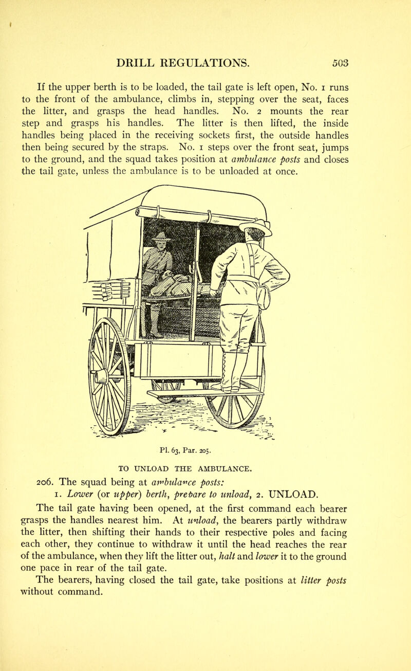 If the upper berth is to be loaded, the tail gate is left open, No. i runs to the front of the ambulance, climbs in, stepping over the seat, faces the litter, and grasps the head handles. No. 2 mounts the rear step and grasps his handles. The litter is then lifted, the inside handles being placed in the receiving sockets first, the outside handles then being secured by the straps. No. i steps over the front seat, jumps to the ground, and the squad takes position at ambulance posts and closes the tail gate, unless the ambulance is to be unloaded at once. TO UNLOAD THE AMBULANCE. 206. The squad being at amhula'^'ce posts: I. Lower (or upper) berth, pret>are to unload, 2. UNLOAD. The tail gate having been opened, at the first command each bearer grasps the handles nearest him. At unload, the bearers partly withdraw the litter, then shifting their hands to their respective poles and facing each other, they continue to withdraw it until the head reaches the rear of the ambulance, when they lift the litter out, halt and lower it to the ground one pace in rear of the tail gate. The bearers, having closed the tail gate, take positions at litter posts without command.