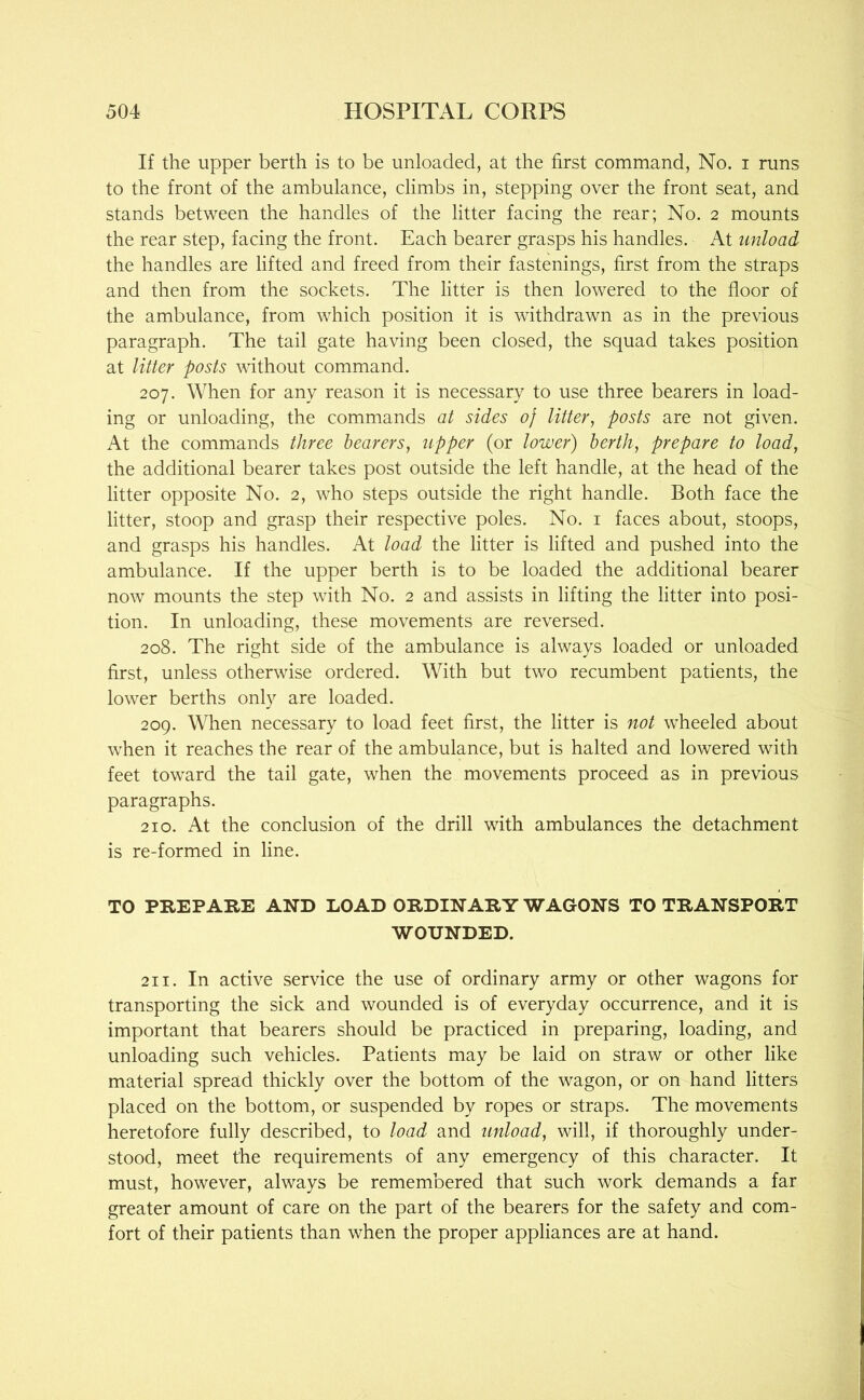 If the up>per berth is to be unloaded, at the first command, No. i runs to the front of the ambulance, climbs in, stepping over the front seat, and stands between the handles of the litter facing the rear; No. 2 mounts the rear step, facing the front. Each bearer grasps his handles. At unload the handles are lifted and freed from their fastenings, first from the straps and then from the sockets. The litter is then lowered to the floor of the ambulance, from which position it is withdrawn as in the previous paragraph. The tail gate having been closed, the squad takes position at litter posts without command. 207. When for any reason it is necessary to use three bearers in load- ing or unloading, the commands at sides 0} litter, posts are not given. At the commands three hearers, upper (or lower) berth, prepare to load, the additional bearer takes post outside the left handle, at the head of the litter opposite No. 2, who steps outside the right handle. Both face the litter, stoop and grasp their respective poles. No. i faces about, stoops, and grasps his handles. At load the litter is lifted and pushed into the ambulance. If the upper berth is to be loaded the additional bearer now mounts the step with No. 2 and assists in lifting the litter into posi- tion. In unloading, these movements are reversed. 208. The right side of the ambulance is always loaded or unloaded first, unless otherwise ordered. With but two recumbent patients, the lower berths only are loaded. 209. When necessary to load feet first, the litter is not wheeled about when it reaches the rear of the ambulance, but is halted and lowered with feet toward the tail gate, when the movements proceed as in previous paragraphs. 210. At the conclusion of the drill with ambulances the detachment is re-formed in line. TO PREPARE AND LOAD ORDINARY WAGONS TO TRANSPORT WOUNDED. 211. In active service the use of ordinary army or other wagons for transporting the sick and wounded is of everyday occurrence, and it is important that bearers should be practiced in preparing, loading, and unloading such vehicles. Patients may be laid on straw or other like material spread thickly over the bottom of the wagon, or on hand litters placed on the bottom, or suspended by ropes or straps. The movements heretofore fully described, to load and unload, will, if thoroughly under- stood, meet the requirements of any emergency of this character. It must, however, always be remembered that such work demands a far greater amount of care on the part of the bearers for the safety and com- fort of their patients than when the proper appliances are at hand.