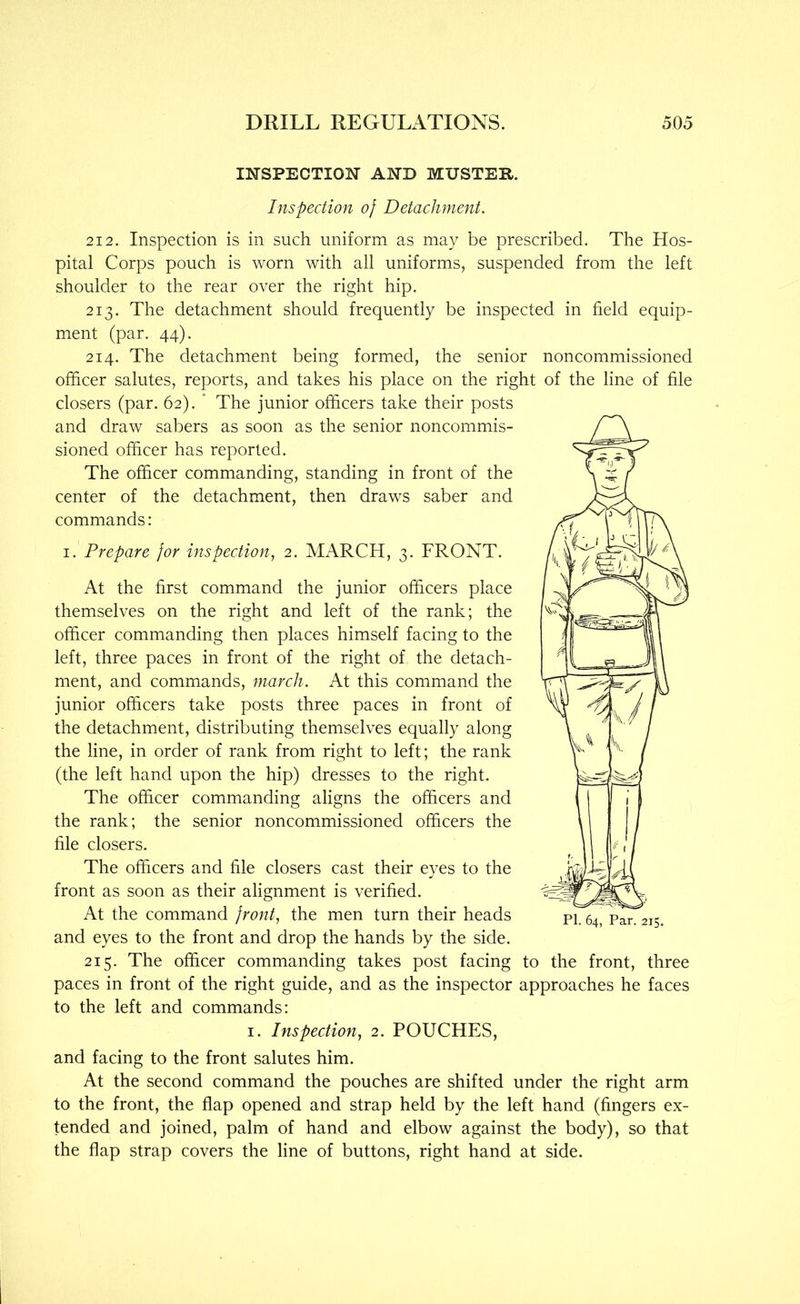 INSPECTION AND MUSTER. Inspection of Detachment. 212. Inspection is in such uniform as may be prescribed. The Hos- pital Corps pouch is worn with all uniforms, suspended from the left shoulder to the rear over the right hip. 213. The detachment should frequently be inspected in field equip- ment (par. 44). 214. The detachment being formed, the senior noncommissioned officer salutes, reports, and takes his place on the right of the line of file closers (par. 62). ‘ The junior officers take their posts and draw sabers as soon as the senior noncommis- sioned officer has reported. The officer commanding, standing in front of the center of the detachment, then draws saber and commands: I. Prepare for inspection, 2. MARCH, 3. FRONT. At the first command the junior officers place themselves on the right and left of the rank; the officer commanding then places himself facing to the left, three paces in front of the right of the detach- ment, and commands, march. At this command the junior officers take posts three paces in front of the detachment, distributing themselves equally along the line, in order of rank from right to left; the rank (the left hand upon the hip) dresses to the right. The officer commanding aligns the officers and the rank; the senior noncommissioned officers the file closers. The officers and file closers cast their eyes to the front as soon as their alignment is verified. At the command front, the men turn their heads and eyes to the front and drop the hands by the side. 215. The officer commanding takes post facing to the front, three paces in front of the right guide, and as the inspector approaches he faces to the left and commands: I. Inspection, 2. POUCHES, and facing to the front salutes him. At the second command the pouches are shifted under the right arm to the front, the flap opened and strap held by the left hand (fingers ex- tended and joined, palm of hand and elbow against the body), so that the flap strap covers the line of buttons, right hand at side.
