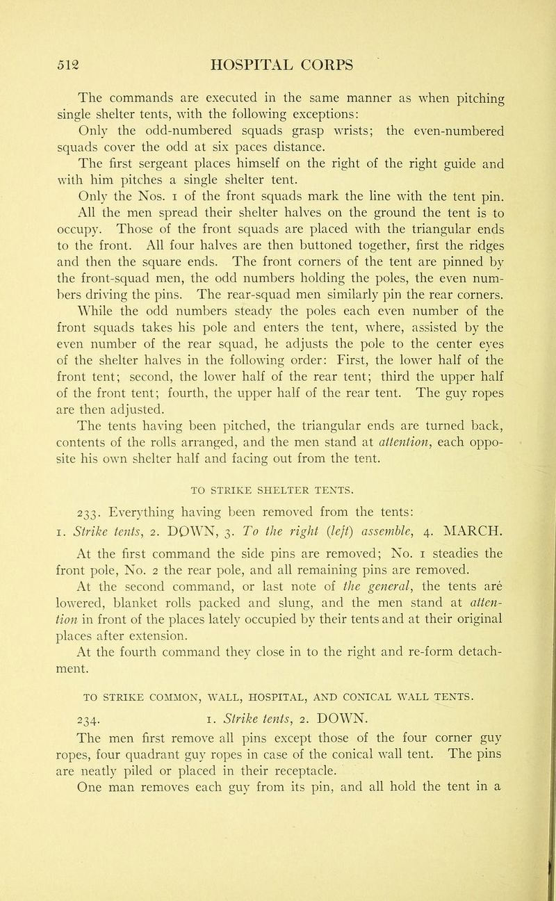 The commands are executed in the same manner as when pitching single shelter tents, with the following exceptions: Only the odd-numbered squads grasp wrists; the even-numbered squads cover the odd at six paces distance. The first sergeant places himself on the right of the right guide and with him pitches a single shelter tent. Only the Nos. i of the front squads mark the line with the tent pin. All the men spread their shelter halves on the ground the tent is to occupy. Those of the front squads are placed with the triangular ends to the front. All four halves are then buttoned together, first the ridges and then the square ends. The front corners of the tent are pinned by the front-squad men, the odd numbers holding the poles, the even num- bers driving the pins. The rear-squad men similarly pin the rear corners. While the odd numbers steady the poles each even number of the front squads takes his pole and enters the tent, where, assisted by the even number of the rear squad, he adjusts the pole to the center eyes of the shelter halves in the following order: First, the lower half of the front tent; second, the lower half of the rear tent; third the upper half of the front tent; fourth, the upper half of the rear tent. The guy ropes are then adjusted. The tents having been pitched, the triangular ends are turned back, contents of the rolls arranged, and the men stand at aitention, each oppo- site his own shelter half and facing out from the tent. TO STRIKE SHELTER TENTS. 233. Everything having been removed from the tents: I. Strike tents, 2. DOWN, 3. To the right (left) assemble, 4. MARCH. At the first command the side pins are removed; No. i steadies the front pole. No. 2 the rear pole, and all remaining pins are removed. At the second command, or last note of the general, the tents are lowered, blanket rolls packed and slung, and the men stand at atten- tion in front of the places lately occupied by their tents and at their original places after extension. At the fourth command they close in to the right and re-form detach- ment. TO STRIKE COMMON, WALL, HOSPITAL, AND CONICAL WALL TENTS. 234. I. Strike tents, 2. DOWN. The men first remove all pins except those of the four corner guy ropes, four quadrant guy ropes in case of the conical wall tent. The pins are neatly piled or placed in their receptacle. One man removes each guy from its pin, and all hold the tent in a