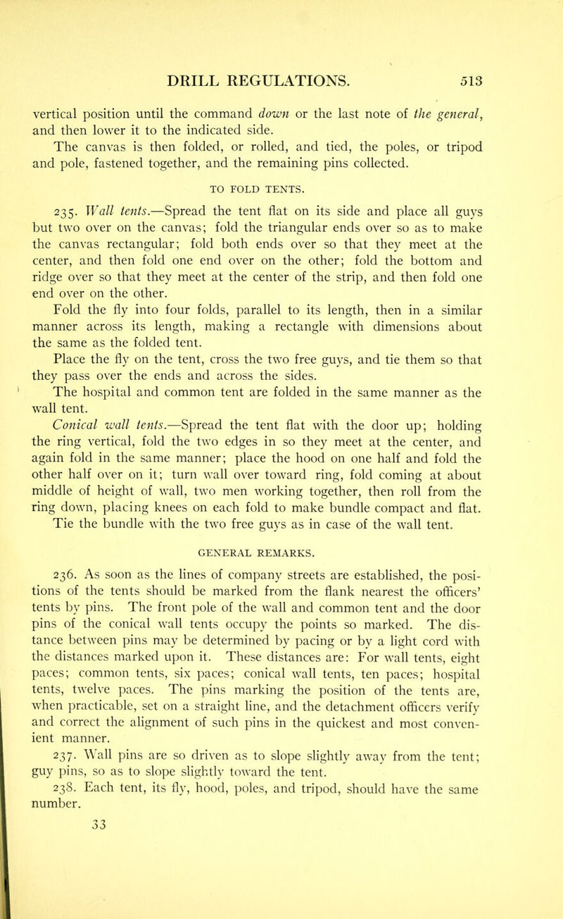 vertical position until the command down or the last note of the general^ and then lower it to the indicated side. The canvas is then folded, or rolled, and tied, the poles, or tripod and pole, fastened together, and the remaining pins collected. TO FOLD TENTS. 235. Wall tents.—Spread the tent flat on its side and place all guys but two over on the canvas; fold the triangular ends over so as to make the canvas rectangular; fold both ends over so that they meet at the center, and then fold one end over on the other; fold the bottom and ridge over so that they meet at the center of the strip, and then fold one end over on the other. Fold the fly into four folds, parallel to its length, then in a similar manner across its length, making a rectangle with dimensions about the same as the folded tent. Place the fly on the tent, cross the two free guys, and tie them so that they pass over the ends and across the sides. The hospital and common tent are folded in the same manner as the wall tent. Conical wall tents.—Spread the tent flat with the door up; holding the ring vertical, fold the two edges in so they meet at the center, and again fold in the same manner; place the hood on one half and fold the other half over on it; turn wall over toward ring, fold coming at about middle of height of wall, two men working together, then roll from the ring down, placing knees on each fold to make bundle compact and flat. Tie the bundle with the two free guys as in case of the wall tent. GENERAL REMARKS. 236. As soon as the lines of company streets are established, the posi- tions of the tents should be marked from the flank nearest the officers’ tents by pins. The front pole of the wall and common tent and the door pins of the conical wall tents occupy the points so marked. The dis- tance between pins may be determined by pacing or by a light cord with the distances marked upon it. These distances are: For wall tents, eight paces; common tents, six paces; conical wall tents, ten paces; hospital tents, twelve paces. The pins marking the position of the tents are, when practicable, set on a straight line, and the detachment officers verify and correct the alignment of such pins in the quickest and most conven- ient manner. 237. Wall pins are so driven as to slope slightly away from the tent; guy pins, so as to slope slightly toward the tent. 238. Each tent, its fly, hood, poles, and tripod, should have the same number. 33