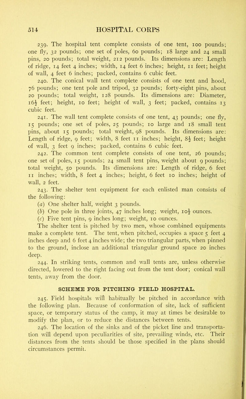 239. The hospital tent complete consists of one tent, 100 pounds; one fly, 32 pounds; one set of poles, 60 pounds; 18 large and 24 small pins, 20 pounds; total weight, 212 pounds. Its dimensions are: Length of ridge, 14 feet 4 inches; width, 14 feet 6 inches; height, ii feet; height of wall, 4 feet 6 inches; packed, contains 6 cubic feet. 240. The conical wall tent complete consists of one tent and hood, 76 pounds; one tent pole and tripod, 32 pounds; forty-eight pins, about 20 pounds; total weight, 128 pounds. Its dimensions are: Diameter, i6j feet; height, 10 feet; height of wall, 3 feet; packed, contains 13 cubic feet. 241. The wall tent complete consists of one tent, 43 pounds; one fly, 15 pounds; one set of poles, 25 pounds; 10 large and 18 small tent pins, about 15 pounds; total weight, 98 pounds. Its dimensions are: Length of ridge, 9 feet; width, 8 feet ii inches; height, 8J feet; height of wall, 3 feet 9 inches; packed, contains 6 cubic feet. 242. The common tent complete consists of one tent, 26 pounds; one set of poles, 15 pounds; 24 small tent pins, weight about 9 pounds; total weight, 50 pounds. Its dimensions are: Length of ridge, 6 feet II inches; width, 8 feet 4 inches; height, 6 feet 10 inches; height of wall, 2 feet. 243. The shelter tent equipment for each enlisted man consists of the following: (а) One shelter half, weight 3 pounds. (б) One pole in three joints, 47 inches long; weight, 10^ ounces. (c) Five tent pins, 9 inches long; weight, 10 ounces. The shelter tent is pitched by two men, whose combined equipments make a complete tent. The tent, when pitched, occupies a space 5 feet 4 inches deep and 6 feet 4 inches wide; the two triangular parts, when pinned to the ground, inclose an additional triangular ground space 20 inches deep. 244. In striking tents, common and wall tents are, unless otherwise directed, lowered to the right facing out from the tent door; conical wall tents, away from the door. SCHEME FOR PITCHING FIELD HOSPITAL. 245. Field hospitals will habitually be pitched in accordance with the following plan. Because of conformation of site, lack of sufficient space, or temporary status of the camp, it may at times be desirable to modify the plan, or to reduce the distances between tents. 246. The location of the sinks and of the picket line and transporta- tion will depend upon peculiarities of site, prevailing winds, etc. Their distances from the tents should be those specified in the plans should circumstances permit.