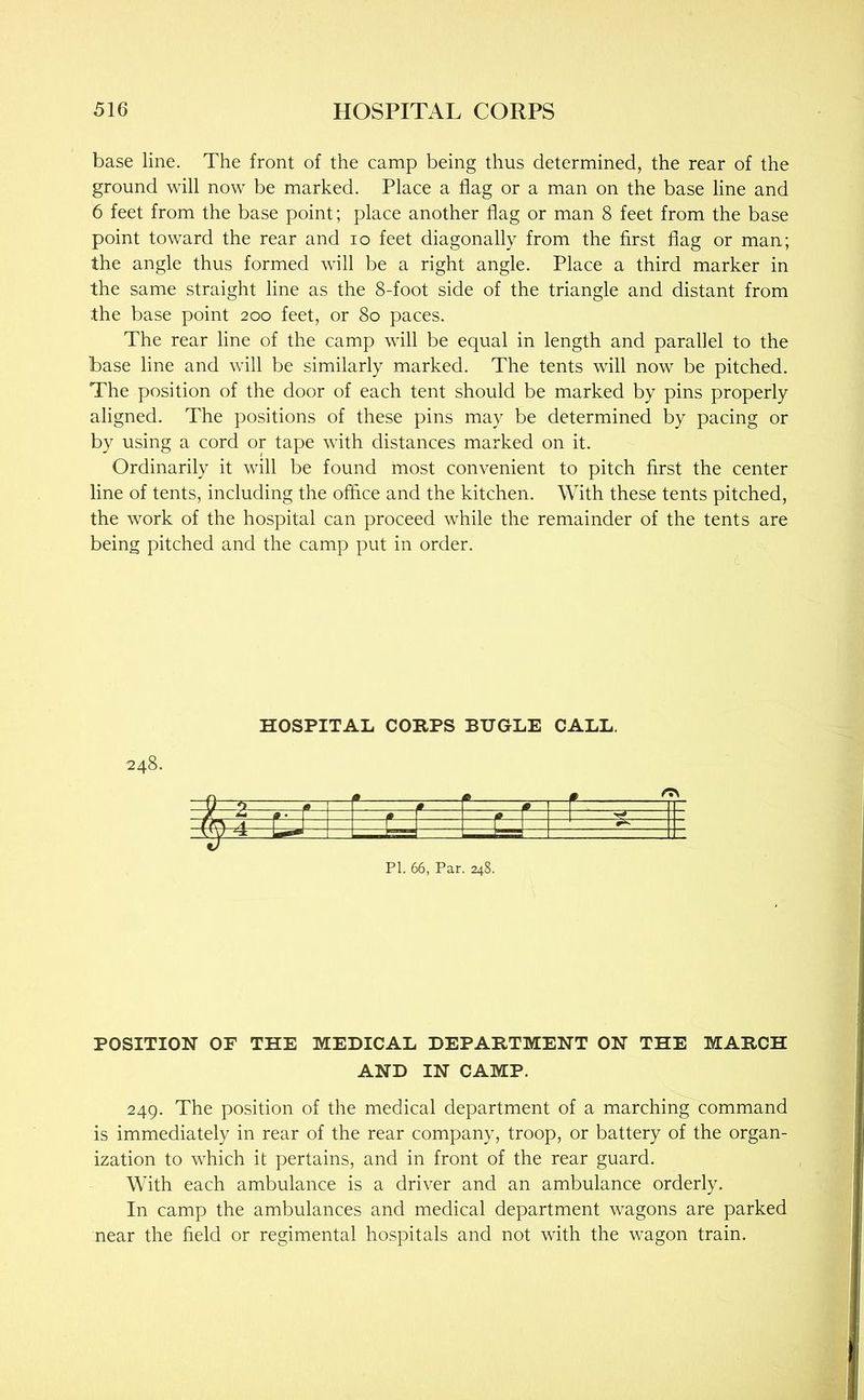 base line. The front of the camp being thus determined, the rear of the ground will now be marked. Place a flag or a man on the base line and 6 feet from the base point; place another flag or man 8 feet from the base point toward the rear and lo feet diagonally from the first flag or man; the angle thus formed will be a right angle. Place a third marker in the same straight line as the 8-foot side of the triangle and distant from the base point 200 feet, or 80 paces. The rear line of the camp will be equal in length and parallel to the base line and will be similarly marked. The tents will now be pitched. The position of the door of each tent should be marked by pins properly aligned. The positions of these pins may be determined by pacing or by using a cord or tape with distances marked on it. Ordinarily it will be found most convenient to pitch first the center line of tents, including the office and the kitchen. With these tents pitched, the work of the hospital can proceed while the remainder of the tents are being pitched and the camp put in order. HOSPITAL CORPS BUGLE CALL. Q ^ 0 ^ 1* r 1 m r —T— -fr\ A L T ~1 -vy ^— r— 1 1 1 PI. 66, Par. 248. POSITION OF THE MEDICAL DEPARTMENT ON THE MARCH AND IN CAMP. 249. The position of the medical department of a marching command is immediately in rear of the rear company, troop, or battery of the organ- ization to which it pertains, and in front of the rear guard. With each ambulance is a driver and an ambulance orderly. In camp the ambulances and medical department wagons are parked near the field or regimental hospitals and not with the wagon train.