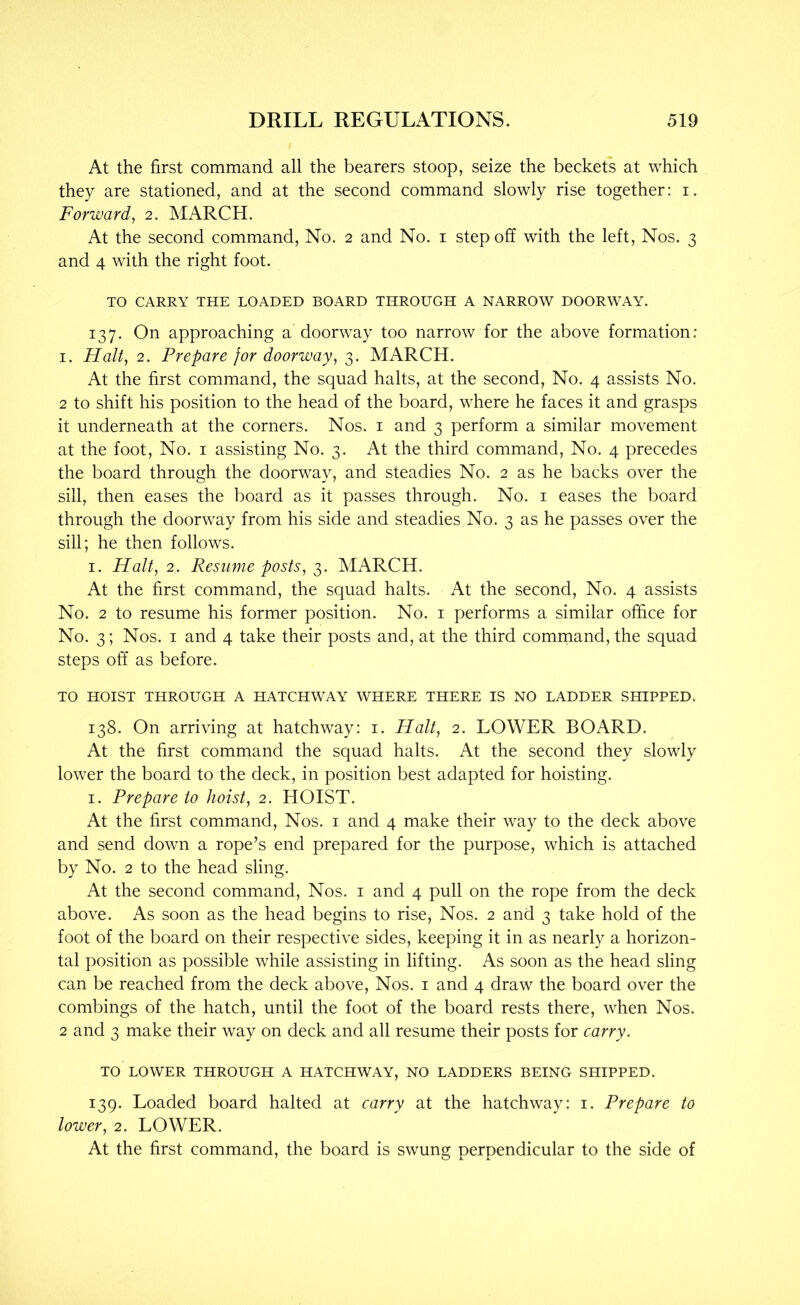 At the first command all the bearers stoop, seize the beckets at which they are stationed, and at the second command slowly rise together: i. Forward, 2. MARCH. At the second command. No. 2 and No. i step off with the left. Nos. 3 and 4 with the right foot. TO CARRY THE LOADED BOARD THROUGH A NARROW DOORWAY. 137. On approaching a doorway too narrow for the above formation; I. Halt, 2. Prepare for doorway, 3. MARCH. At the first command, the squad halts, at the second. No. 4 assists No. 2 to shift his position to the head of the board, where he faces it and grasps it underneath at the corners. Nos. i and 3 perform a similar movement at the foot. No. i assisting No. 3. At the third command. No. 4 precedes the board through the doorway, and steadies No. 2 as he backs over the sill, then eases the board as it passes through. No. i eases the board through the doorway from his side and steadies No. 3 as he passes over the sill; he then follows. I. Halt, 2. Resume posts, 3. MARCH. At the first command, the squad halts. At the second. No. 4 assists No. 2 to resume his former position. No. i performs a similar office for No. 3; Nos. I and 4 take their posts and, at the third comrnand, the squad steps off as before. TO HOIST THROUGH A HATCHWAY WHERE THERE IS NO LADDER SHIPPED. 138. On arriving at hatchway: i. Halt, 2. LOWER BOARD. At the first command the squad halts. At the second they slowly lower the board to the deck, in position best adapted for hoisting. I. Prepare to hoist, 2. HOIST. At the first command. Nos. i and 4 make their way to the deck above and send down a rope’s end prepared for the purpose, which is attached by No. 2 to the head sling. At the second command. Nos. i and 4 pull on the rope from the deck above. As soon as the head begins to rise. Nos. 2 and 3 take hold of the foot of the board on their respective sides, keeping it in as nearly a horizon- tal position as possible while assisting in lifting. As soon as the head sling can be reached from the deck above. Nos. i and 4 draw the board over the combings of the hatch, until the foot of the board rests there, when Nos. 2 and 3 make their way on deck and all resume their posts for carry. TO LOWER THROUGH A HATCHWAY, NO LADDERS BEING SHIPPED. 139. Loaded board halted at carry at the hatchway: i. Prepare to lower, 2. LOWER. At the first command, the board is swung perpendicular to the side of