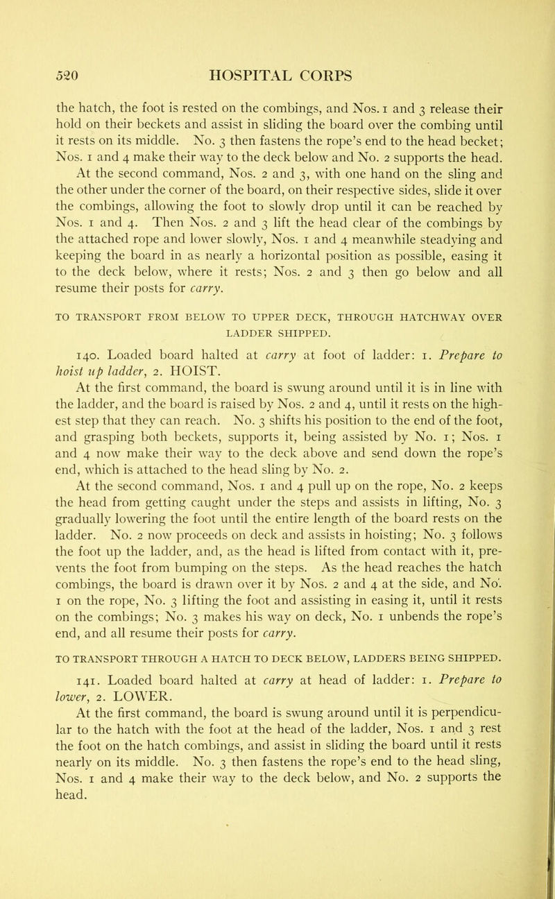 the hatch, the foot is rested on the combings, and Nos. i and 3 release their hold on their beckets and assist in sliding the board over the combing until it rests on its middle. No. 3 then fastens the rope’s end to the head becket; Nos. I and 4 make their way to the deck below and No. 2 supports the head. At the second command. Nos. 2 and 3, with one hand on the sling and the other under the corner of the board, on their respective sides, slide it over the combings, allowing the foot to slowly drop until it can be reached by Nos. I and 4. Then Nos. 2 and 3 lift the head clear of the combings by the attached rope and lower slowly. Nos. i and 4 meanwhile steadying and keeping the board in as nearly a horizontal position as possible, easing it to the deck below, where it rests; Nos. 2 and 3 then go below and all resume their posts for carry. TO TRANSPORT FROM BELOW TO UPPER DECK, THROUGH HATCHWAY OVER LADDER SHIPPED. 140. Loaded board halted at carry at foot of ladder: i. Prepare to hoist up ladder, 2. HOIST. At the first command, the board is swung around until it is in line with the ladder, and the board is raised by Nos. 2 and 4, until it rests on the high- est step that they can reach. No. 3 shifts his position to the end of the foot, and grasping both beckets, supports it, being assisted by No. i; Nos. i and 4 now make their way to the deck above and send down the rope’s end, which is attached to the head sling by No. 2. At the second command. Nos. i and 4 pull up on the rope. No. 2 keeps the head from getting caught under the steps and assists in lifting. No. 3 gradually lowering the foot until the entire length of the board rests on the ladder. No. 2 now proceeds on deck and assists in hoisting; No. 3 follows the foot up the ladder, and, as the head is lifted from contact with it, pre- vents the foot from bumping on the steps. As the head reaches the hatch combings, the board is drawn over it by Nos. 2 and 4 at the side, and No'. I on the rope. No. 3 lifting the foot and assisting in easing it, until it rests on the combings; No. 3 makes his way on deck. No. i unbends the rope’s end, and all resume their posts for carry. TO TRANSPORT THROUGH A HATCH TO DECK BELOW, LADDERS BEING SHIPPED. 141. Loaded board halted at carry at head of ladder: i. Prepare to lower, 2. LOWER. At the first command, the board is swung around until it is perpendicu- lar to the hatch with the foot at the head of the ladder. Nos. i and 3 rest the foot on the hatch combings, and assist in sliding the board until it rests nearly on its middle. No. 3 then fastens the rope’s end to the head sling. Nos. I and 4 make their way to the deck below, and No. 2 supports the head.