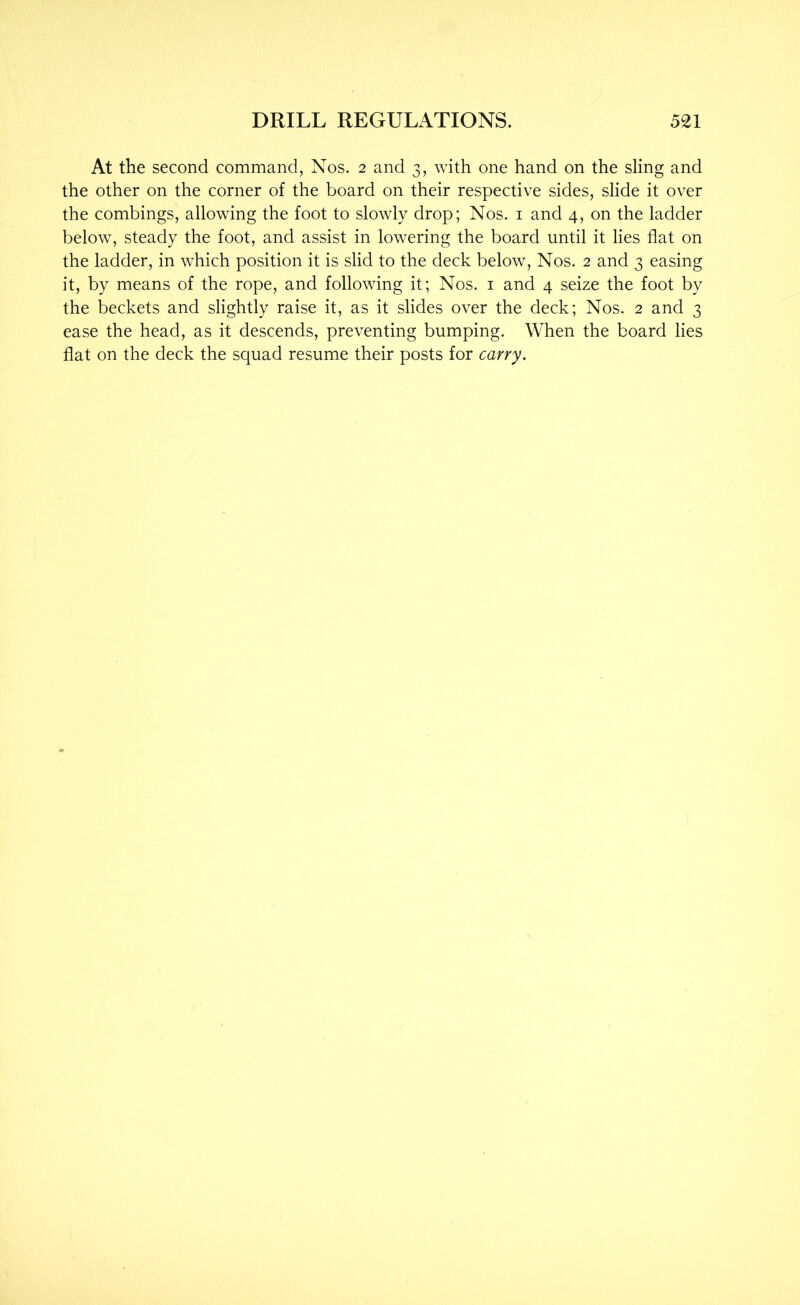 At the second command, Nos. 2 and 3, with one hand on the sling and the other on the corner of the board on their respective sides, slide it over the combings, allowing the foot to slowly drop; Nos. i and 4, on the ladder below, steady the foot, and assist in lowering the board until it lies flat on the ladder, in which position it is slid to the deck below. Nos. 2 and 3 easing it, by means of the rope, and following it; Nos. i and 4 seize the foot by the beckets and slightly raise it, as it slides over the deck; Nos. 2 and 3 ease the head, as it descends, preventing bumping. When the board lies flat on the deck the squad resume their posts for carry.