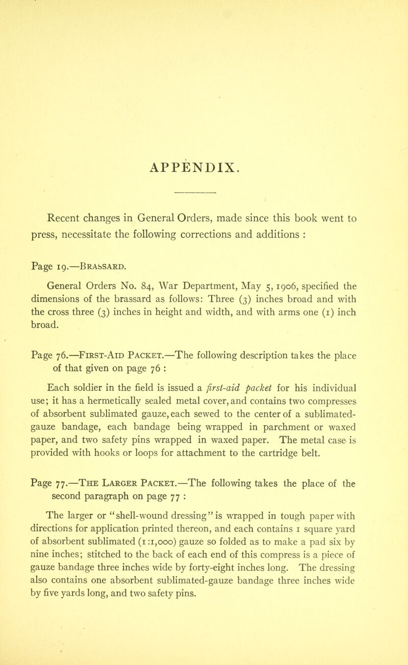 APPENDIX. Recent changes in General Orders, made since this book went to press, necessitate the following corrections and additions : Page 19.—Brassard. General Orders No. 84, War Department, May 5, 1906, specified the dimensions of the brassard as follows: Three (3) inches broad and with the cross three (3) inches in height and width, and with arms one (i) inch broad. Page 76.—^First-Aid Packet.—The following description takes the place of that given on page 76 : Each soldier in the field is issued a first-aid packet for his individual use; it has a hermetically sealed metal cover, and contains two compresses of absorbent sublimated gauze, each sewed to the center of a sublimated- gauze bandage, each bandage being wrapped in parchment or waxed paper, and two safety pins wrapped in waxed paper. The metal case is provided with hooks or loops for attachment to the cartridge belt. Page 77.—The Larger Packet.—The following takes the place of the second paragraph on page 77 : The larger or “shell-wound dressing” is wrapped in tough paper with directions for application printed thereon, and each contains i square yard of absorbent sublimated (i: 1,000) gauze so folded as to make a pad six by nine inches; stitched to the back of each end of this compress is a piece of gauze bandage three inches wide by forty-eight inches long. The dressing also contains one absorbent sublimated-gauze bandage three inches wide by five yards long, and two safety pins.