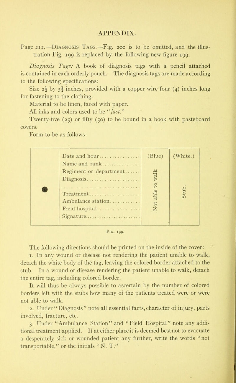 Page 212.—Diagnosis Tags.—Fig. 200 is to be omitted, and the illus- tration Fig. 199 is replaced by the following new figure 199. Diagnosis Tags: A book of diagnosis tags with a pencil attached is contained in each orderly pouch. The diagnosis tags are made according to the following specifications: Size 2J by 5J inches, provided with a copper wire four (4) inches long for fastening to the clothing. Material to be linen, faced with paper. All inks and colors used to be fastT Twenty-five (25) or fifty (50) to be bound in a book with pasteboard covers. Form to be as follows: Date and hour Name and rank Regiment or department Diagnosis Treatment Ambulance station Field hospital Signature Fig. 199. The following directions should be printed on the inside of the cover: 1. In any wound or disease not rendering the patient unable to walk, detach the white body of the tag, leaving the colored border attached to the stub. In a wound or disease rendering the patient unable to walk, detach the entire tag, including colored border. It will thus be always possible to ascertain by the number of colored borders left with the stubs how many of the patients treated were or were not able to walk. 2. Under “Diagnosis” note all essential facts,character of injury, parts involved, fracture, etc. 3. Under “Ambulance Station” and “Field Hospital” note any addi- tional treatment applied. If at either place it is deemed best not to evacuate a desperately sick or wounded patient any further, write the words “not transportable,” or the initials “N. T.” (Blue) (White.)