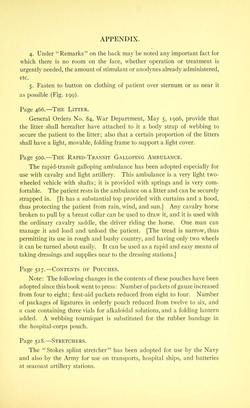 4. Under “Remarks” on the back may be noted any important fact for which there is no room on the face, whether operation or treatment is urgently needed, the amount of stimulant or anodynes already administered, etc. 5. Fasten to button on clothing of patient over sternum or as near it as possible (Fig. 199). Page 466.—The Litter. General Orders No. 84, War Department, May 5, 1906, provide that the litter shall hereafter have attached to it a body strap of webbing to secure the patient to the litter; also that a certain proportion of the litters shall have a light, movable, folding frame to support a light cover. Page 500.—The Rapid-Transit Galloping Ambulance. The rapid-transit galloping ambulance has been adopted especially for use with cavalry and light artillery. This ambulance is a very light two- wheeled vehicle with shafts; it is provided with springs and is very com- fortable. The patient rests in the ambulance on a litter and can be securely strapped in. [It has a substantial top provided with curtains and a hood, thus protecting the patient from rain, wind, and sun.] Any cavalry horse broken to pull by a breast collar can be used to draw it, and it is used with the ordinary cavalry saddle, the driver riding the horse. One man can manage it and load and unload the patient. [The tread is narrow, thus permitting its use in rough and bushy country, and having only two wheels it can be turned about easily. It can be used as a rapid and easy means of taking dressings and supplies near to the dressing stations.] Page 517.—Contents or Pouches. Note: The following changes in the contents of these pouches have been adopted since this book went to press: Number of packets of gauze increased from four to eight; first-aid packets reduced from eight to four. Number of packages of ligatures in orderly pouch reduced from twelve to six, and a case containing three vials for alkaloidal solutions, and a folding lantern added. A webbing tourniquet is substituted for the rubber bandage in the hospital-corps pouch. Page 518.—Stretchers. The “Stokes splint stretcher” has been adopted for use by the Navy and also by the Army for use on transports, hospital ships, and batteries at seacoast artillery stations.