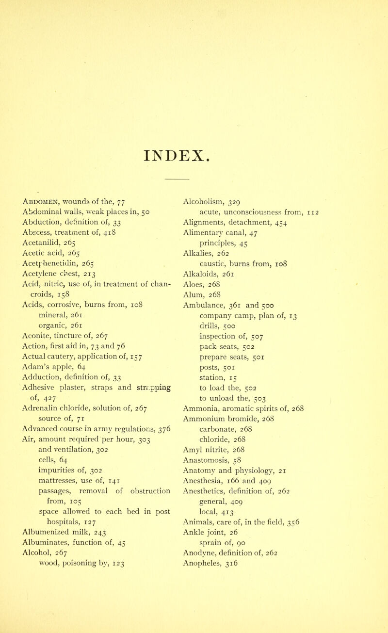 INDEX Abdomen, wounds of the, 77 Abdominal walls, weak places in, 50 Abduction, deftnition of, 33 Abscess, treatment of, 418 Acetanilid, 265 Acetic acid, 265 Acetphenetidin, 265 Acetylene cbest, 213 Acid, nitric, use of, in treatment of chan- croids, 158 Acids, corrosive, burns from, 108 mineral, 261 organic, 261 Aconite, tincture of, 267 Action, first aid in, 73 and 76 Actual cautery, application of, 157 Adam’s apple, 64 Adduction, definition of, 33 Adhesive plaster, straps and strapping of, 427 Adrenalin chloride, solution of, 267 source of, 71 Advanced course in army regulations, 376 Air, amount required per hour, 303 and ventilation, 302 cells, 64 impurities of, 302 mattresses, use of, 141 passages, removal of obstruction from, 105 space allowed to each bed in post hospitals, 127 Albumenized milk, 243 Albuminates, function of, 45 Alcohol, 267 wood, poisoning by, 123 Alcoholism, 329 acute, unconsciousness from, 112 Alignments, detachment, 454 Alimentary canal, 47 principles, 45 Alkalies, 262 caustic, burns from, 108 Alkaloids, 261 Aloes, 268 Alum, 268 Ambulance, 361 and 500 company camp, plan of, 13 drills, 500 inspection of, 507 pack seats, 502 prepare seats, 501 posts, 501 station, 15 to load the, 502 to unload the, 503 Ammonia, aromatic spirits of, 268 Ammonium bromide, 268 carbonate, 268 chloride, 268 Amyl nitrite, 268 Anastomosis, 58 Anatomy and physiology, 21 Anesthesia, 166 and 409 Anesthetics, definition of, 262 general, 409 local, 413 Animals, care of, in the field, 356 Ankle joint, 26 sprain of, 90 Anodyne, definition of, 262 Anopheles, 316