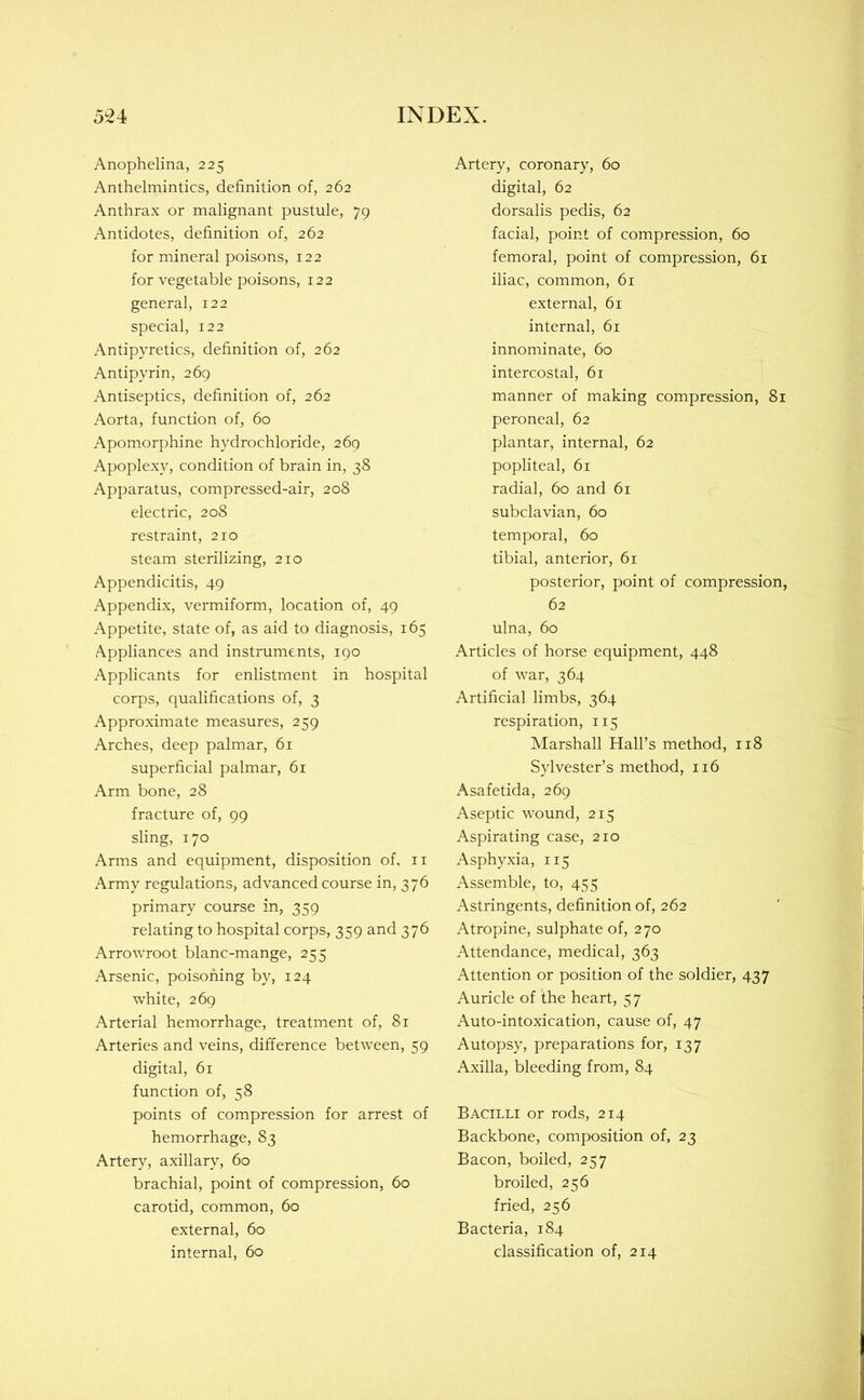 Anophelina, 225 Anthelmintics, definition of, 262 Anthrax or malignant pustule, 79 Antidotes, definition of, 262 for mineral poisons, 122 for vegetable poisons, 122 general, 122 special, 122 Antipyretics, definition of, 262 Antipyrin, 269 Antiseptics, definition of, 262 Aorta, function of, 60 Apomorphine hydrochloride, 269 Apoplexy, condition of brain in, 38 Apparatus, compressed-air, 208 electric, 208 restraint, 210 steam sterilizing, 210 Appendicitis, 49 Appendix, vermiform, location of, 49 Appetite, state of, as aid to diagnosis, 165 Appliances and instruments, 190 Applicants for enlistment in hospital corps, qualifications of, 3 Approximate measures, 259 Arches, deep palmar, 61 superficial palmar, 61 Arm bone, 28 fracture of, 99 sling, 170 Arms and equipment, disposition of, ii Army regulations, advanced course in, 376 primary course in, 359 relating to hospital corps, 359 and 376 Arrowroot blanc-mange, 255 Arsenic, poisoning by, 124 white, 269 Arterial hemorrhage, treatment of, 81 Arteries and veins, difference between, 59 digital, 61 function of, 58 points of compression for arrest of hemorrhage, 83 Artery, axillary, 60 brachial, point of compression, 60 carotid, common, 60 external, 60 internal, 60 Artery, coronary, 60 digital, 62 dorsalis pedis, 62 facial, point of compression, 60 femoral, point of compression, 61 iliac, common, 61 external, 61 internal, 61 innominate, 60 intercostal, 61 manner of making compression, 81 peroneal, 62 plantar, internal, 62 popliteal, 61 radial, 60 and 61 subclavian, 60 temporal, 60 tibial, anterior, 61 posterior, point of compression, 62 ulna, 60 Articles of horse equipment, 448 of war, 364 Artificial limbs, 364 respiration, 115 Marshall Hall’s method, 118 Sylvester’s method, 116 Asafetida, 269 Aseptic wound, 215 Aspirating case, 210 Asphyxia, 115 Assemble, to, 455 Astringents, definition of, 262 Atropine, sulphate of, 270 Attendance, medical, 363 Attention or position of the soldier, 437 Auricle of the heart, 57 Auto-intoxication, cause of, 47 Autopsy, preparations for, 137 Axilla, bleeding from, 84 Bacilli or rods, 214 Backbone, composition of, 23 Bacon, boiled, 257 broiled, 256 fried, 256 Bacteria, 184 classification of, 214