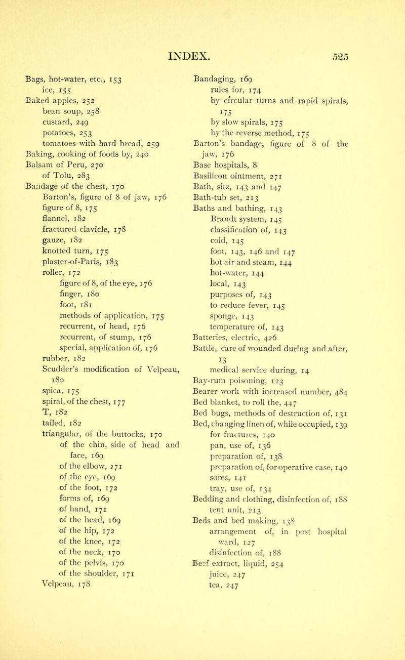 Bags, hot-water, etc., 153 ice, 155 Baked apples, 252 bean soup, 258 custard, 249 potatoes, 253 tomatoes with hard bread, 259 Baking, cooking of foods by, 240 Balsam of Peru, 270 of Tolu, 283 Bandage of the chest, 170 Barton’s, figure of 8 of jaw, 176 figure of 8, 175 flannel, 182 fractured clavicle, 178 gauze, 182 knotted turn, 175 plaster-of-Paris, 183 roller, 172 figure of 8, of the eye, 176 finger, 180 foot, 181 methods of application, 175 recurrent, of head, 176 recurrent, of stump, 176 special, application of, 176 rubber, 182 Scudder’s modification of Velpeau, 180 spica, 17s spiral, of the chest, 177 T, 182 tailed, 182 triangular, of the buttocks, 170 of the chin, side of head and face, 169 of the elbow, 271 of the eye, 169 of the foot, 172 forms of, 169 of hand, 171 of the head, 169 of the hip, 172 of the knee, 172 of the neck, 170 of the pelvis, 170 of the shoulder, 171 Velpeau, 178 Bandaging, 169 rules for, 174 by circular turns and rapid spirals, 175 by slow spirals, 175 by the reverse method, 175 Barton’s bandage, figure of 8 of the jaw, 176 Base hospitals, 8 Basilicon ointment, 271 Bath, sitz, 143 and 147 Bath-tub set, 213 Baths and bathing, 143 Brandt system, 145 classification of, 143 cold, 145 foot, 143, 146 and 147 hot air and steam, 144 hot-water, 144 local, 143 purposes of, 143 to reduce fever, 145 sponge, 143 temperature of, 143 Batteries, electric, 426 Battle, care of wounded during and after, 13 medical service during, 14 Bay-rum poisoning, 123 Bearer work with increased number, 484 Bed blanket, to roll the, 447 Bed bugs, methods of destruction of, 131 Bed, changing linen of, while occupied, 139 for fractures, 140 pan, use of, 136 preparation of, 138 preparation of, for operative case, 140 sores, 141 tray, use of, 134 Bedding and clothing, disinfection of, 188 tent unit, 213 Beds and bed making, 138 arrangement of, in post hospital ward, 127 disinfection of, 188 Beef extract, liquid, 254 juice, 247 tea, 247