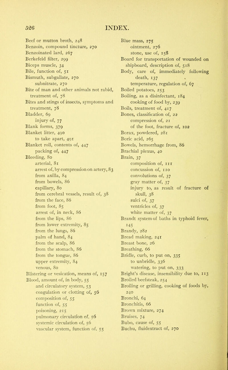 Beef or mutton broth, 248 Benzoin, compound tincture, 270 Benzoinated lard, 267 Berkefeld filter, 299 Biceps muscle, 34 Bile, function of, 51 Bismuth, subgallate, 270 subnitrate, 270 Bite of man and other animals not rabid, treatment of, 78 Bites and stings of insects, symptoms and treatment, 78 Bladder, 69 injury of, 77 Blank forms, 379 Blanket litter, 490 to take apart, 491 Blanket roll, contents of, 447 packing of, 447 Bleeding, 80 arterial, 81 arrest of, by compression on artery, 83 from axilla, 84 from bowels, 86 capillary, 80 from cerebral vessels, result of, 38 from the face, 86 from foot, 85 arrest of, in neck, 86 from the lips, 86 from lower extremity, 85 from the lungs, 86 palm of hand, 84 from the scalp, 86 from the stomach, 86 from the tongue, 86 upper extremity, 84 venous, 80 Blistering or vesication, means of, 157 Blood, amount of, in body, 55 and circulatory system, 53 coagulation or clotting of, 56 composition of, 55 function of, 55 poisoning, 215 pulmonary circulation of, 56 systemic circulation of, 56 vascular system, function of, 55 Blue mass, 275 -ointment, 276 stone, use of, 158 Board for transportation of wounded on shipboard, description of, 518 Body, care of, immediately following death, 137 temperature, regulation of, 67 Boiled potatoes, 253 Boiling, as a disinfectant, 184 cooking of food by, 239 Boils, treatment of, 417 Bones, classification of, 22 compression of, 21 of the foot, fracture of, 102 Borax, powdered, 281 Boric acid, 265 Bowels, hemorrhage from, 86 Brachial plexus, 40 Brain, 37 composition of, in concussion of, no convolutions of, 37 gray matter of, 37 injury to, as result of fracture of skull, 38 sulci of, 37 ventricles of, 37 white matter of, 37 Brandt system of baths in typhoid fever, 145 Brandy, 282 Bread making, 241 Breast bone, 26 Breathing, 66 Bridle, curb, to put on, 335 to unbridle, 336 watering, to put on, 333 Bright’s disease, insensibility due to, 113 Broiled beefsteak, 254 Broiling or grilling, cooking of foods by, 240 Bronchi, 64 Bronchitis, 66 Brown mixture, 274 Bruises, 74 Bubo, cause of, 55 Buchu, fluidextract of, 270