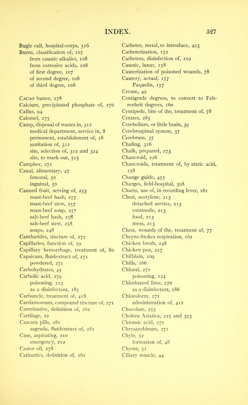 Bugle call, hospital-corps, 516 Burns, classification of, 107 from caustic alkalies, 108 from corrosive acids, 108 of first degree, 107 of second degree, 108 of third degree, 108 Cacao butter, 278 Calcium, precipitated phosphate of, 270 Callus, 94 Calomel, 275 Camp, disposal of wastes in, 312 medical department, service in, 8 permanent, establishment of, 18 sanitation of, 312 site, selection of, 312 and 324 site, to mark out, 515 Camphor, 271 Canal, alimentary, 47 femoral, 50 inguinal, 50 Canned fruit, serving of, 253 roast-beef hash, 257 roast-beef stew, 257 roast-beef soup, 257 salt-beef hash, 258 salt-beef stew, 258 soups, 248 Cantharides, tincture of, 271 Capillaries, function of, 59 Capillary hemorrhage, treatment of, 80 Capsicum, fluidextract of, 271 powdered, 271 Carbohydrates, 45 Carbolic acid, 279 poisoning, 123 as a disinfectant, 185 Carbuncle, treatment of, 418 Cardamomum, compound tincture of, 271 Carminative, definition of, 262 Cartilage, 22 Cascara pills, 281 sagrada, fluidextract of, 281 Case, aspirating, 210 emergency, 212 Castor oil, 278 Cathartics, definition of, 262 Catheter, metal, to introduce, 423 Catheterization, 152 Catheters, disinfection of, 219 Caustic, lunar, 158 Cauterization of poisoned wounds, 78 Cautery, actual, 157 Paquelin, 157 Cecum, 49 Centigrade degrees, to convert to Fah- renheit degrees, 160 Centipede, bite of the, treatment of, 78 Cerates, 285 Cerebellum, or little brain, 39 Cerebrospinal system, 37 Cerebrum, 37 Chafing, 326 Chalk, prepared, 273 Chancroid, 226 Chancroids, treatment of, by nitric acid, 158 Change guide, 455 Charges, field-hospital, 398 Charts, use of, in recording fever, 161 Chest, acetylene, 213 detached service, 213 commode, 213 food, 213 mess, 213 Chest, wounds of the, treatment of, 77 Cheyne-Stokes respiration, 162 Chicken broth, 248 Chicken pox, 227 Chilblain, 109 Chills, 166 Chloral, 271 poisoning, 124 Chlorinated lime, 270 as a disinfectant, 186 Chloroform, 271 administration of, 412 Chocolate, 255 Cholera Asiatica, 225 and 323 Chromic acid, 271 Chrysarobinum, 271 Chyle, 52 formation of, 48 Chyme, 51 Ciliary muscle, 44