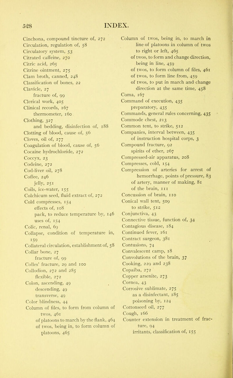 Cinchona, compound tincture of, 272 Circulation, regulation of, 58 Circulatory system, 53 Citrated caffeine, 270 Citric acid, 265 Citrine ointment, 275 Clam broth, canned, 248 Classification of bones, 22 Clavicle, 27 fracture of, 99 Clerical work, 405 Clinical records, 167 thermometer, 160 Clothing, 327 and bedding, disinfection of, 188 Clotting of blood, cause of, 56 Cloves, oil of, 277 Coagulation of blood, cause of, 56 Cocaine hydrochloride, 272 Coccyx, 23 Codeine, 272 Cod-liver oil, 278 Coffee, 246 jelly, 251 Coils, ice-water, 155 Colchicum seed, fluid extract of, 272 Cold compresses, 154 effects of, 108 pack, to reduce temperature by, 146 uses of, 154 Colic, renal, 69 Collapse, condition of temperature in, 159 Collateral circulation, establishment of, 58 Collar bone, 27 fracture of, 99 Codes’ fracture, 29 and 100 Collodion, 272 and 285 flexible, 272 Colon, ascending, 49 descending, 49 transverse, 49 Color blindness, 44 Column of files, to form from column of twos, 461 of platoons to march by the flank, 464 of twos, being in, to form column of platoons, 465 Column of twos, being in, to march in line of platoons in column of twos to right or left, 465 of twos, to form and change direction, being in line, 459 of twos, to form column of files, 461 of twos, to form line from, 459 of twos, to put in march and change direction at the same time, 458 Coma, 167 Command of execution, 435 preparatory, 435 Commands, general rules concerning, 435 Commode chest, 213 Common tent, to strike, 512 Companies, interval between, 435 of instruction hospital corps, 3 Compound fracture, 92 spirits of ether, 267 Compressed-air apparatus, 208 Compresses, cold, 154 Compression of arteries for arrest of hemorrhage, points of pressure, 83 of artery, manner of making, 81 of the brain, in Concussion of brain, no Conical wall tent, 509 to strike, 512 Conjunctiva, 43 Connective tissue, function of, 34 Contagious disease, 184 Continued fever, 161 Contract surgeon, 381 Contusions, 74 Convalescent camp, 18 Convolutions of the brain, 37 Cooking, 229 and 238 Copaiba, 272 Copper arsenite, 273 Cornea, 43 Corrosive sublimate, 275 as a disinfectant, 185 poisoning by, 124 Cottonseed oil, 277 Cough, 166 Counter extension in treatment of frac- ture, 94 irritants, classification of, 155