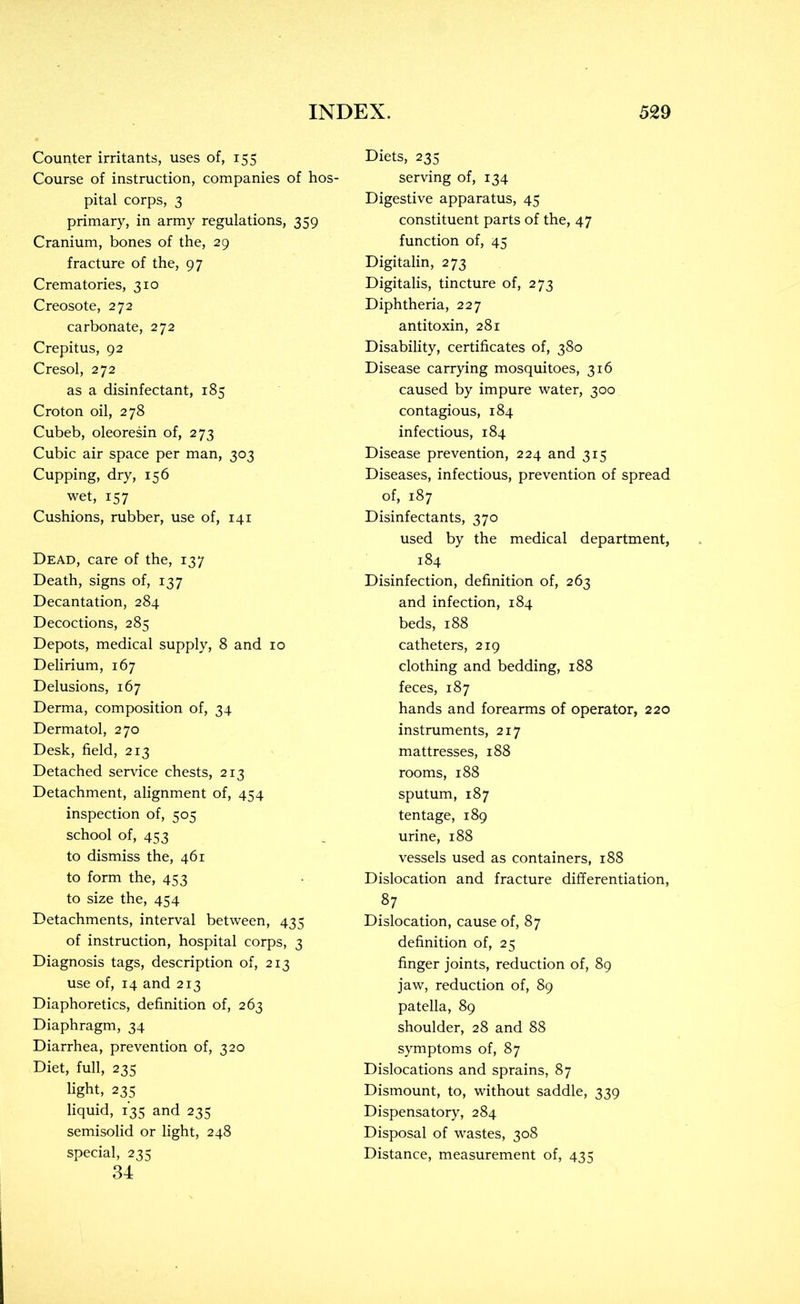 Counter irritants, uses of, 155 Course of instruction, companies of hos- pital corps, 3 primary, in army regulations, 359 Cranium, bones of the, 29 fracture of the, 97 Crematories, 310 Creosote, 272 carbonate, 272 Crepitus, 92 Cresol, 272 as a disinfectant, 185 Croton oil, 278 Cubeb, oleoresin of, 273 Cubic air space per man, 303 Cupping, dry, 156 wet, 157 Cushions, rubber, use of, 141 Dead, care of the, 137 Death, signs of, 137 Decantation, 284 Decoctions, 285 Depots, medical supply, 8 and 10 Delirium, 167 Delusions, 167 Derma, composition of, 34 Dermatol, 270 Desk, field, 213 Detached service chests, 213 Detachment, alignment of, 454 inspection of, 505 school of, 453 to dismiss the, 461 to form the, 453 to size the, 454 Detachments, interval between, 435 of instruction, hospital corps, 3 Diagnosis tags, description of, 213 use of, 14 and 213 Diaphoretics, definition of, 263 Diaphragm, 34 Diarrhea, prevention of, 320 Diet, full, 235 light, 235 liquid, 135 and 235 semisolid or light, 248 special, 235 34 Diets, 235 serving of, 134 Digestive apparatus, 45 constituent parts of the, 47 function of, 45 Digitalin, 273 Digitalis, tincture of, 273 Diphtheria, 227 antitoxin, 281 Disability, certificates of, 380 Disease carrying mosquitoes, 316 caused by impure water, 300 contagious, 184 infectious, 184 Disease prevention, 224 and 315 Diseases, infectious, prevention of spread of, 187 Disinfectants, 370 used by the medical department, 184 Disinfection, definition of, 263 and infection, 184 beds, 188 catheters, 219 clothing and bedding, 188 feces, 187 hands and forearms of operator, 220 instruments, 217 mattresses, 188 rooms, 188 sputum, 187 tentage, 189 urine, 188 vessels used as containers, 188 Dislocation and fracture differentiation, 87 Dislocation, cause of, 87 definition of, 25 finger joints, reduction of, 89 jaw, reduction of, 89 patella, 89 shoulder, 28 and 88 symptoms of, 87 Dislocations and sprains, 87 Dismount, to, without saddle, 339 Dispensatory, 284 Disposal of wastes, 308 Distance, measurement of, 435