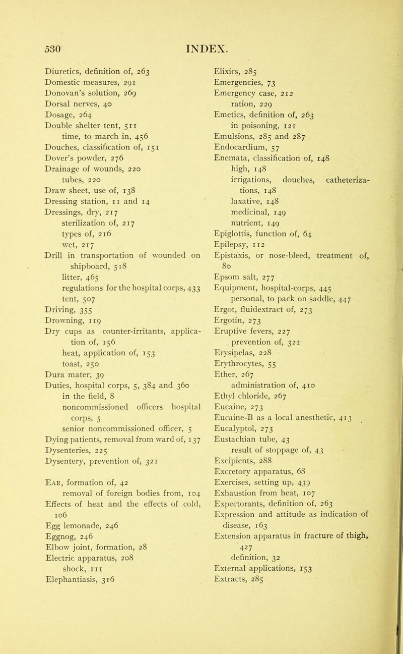 Diuretics, definition of, 263 Domestic measures, 291 Donovan’s solution, 269 Dorsal nerves, 40 Dosage, 264 Double shelter tent, 511 time, to march in, 456 Douches, classification of, 151 Dover’s powder, 276 Drainage of wounds, 220 tubes, 220 Draw sheet, use of, 138 Dressing station, ii and 14 Dressings, dry, 217 sterilization of, 217 types of, 216 wet, 217 Drill in transportation of wounded on shipboard, 518 litter, 465 regulations for the hospital corps, 433 tent, 507 Driving, 355 Drowning, 119 Dry cups as counter-irritants, applica- tion of, 156 heat, application of, 153 toast, 250 Dura mater, 39 Duties, hospital corps, 5, 384 and 360 in the field, 8 noncommissioned officers hospital corps, 5 senior noncommissioned officer, 5 Dying patients, removal from ward of, 137 Dysenteries, 225 Dysentery, prevention of, 321 Ear, formation of, 42 removal of foreign bodies from, 104 Effects of heat and the effects of cold, 106 Egg lemonade, 246 Eggnog, 246 Elbow joint, formation, 28 Electric apparatus, 208 shock. III Elephantiasis, 316 Elixirs, 285 Emergencies, 73 Emergency case, 212 ration, 229 Emetics, definition of, 263 in poisoning, 121 Emulsions, 285 and 287 Endocardium, 57 Enemata, classification of, 148 high, 148 irrigations, douches, catheteriza- tions, 148 laxative, 148 medicinal, 149 nutrient, 149 Epiglottis, function of, 64 Epilepsy, 112 Epistaxis, or nose-bleed, treatment of, 80 Epsom salt, 277 Equipment, hospital-corps, 445 personal, to pack on saddle, 447 Ergot, fluidextract of, 273 Ergotin, 273 Eruptive fevers, 227 prevention of, 321 Erysipelas, 228 Erythrocytes, 55 Ether, 267 administration of, 410 Ethyl chloride, 267 Eucaine, 273 Eucaine-B as a local anesthetic, 413 Eucalyptol, 273 Eustachian tube, 43 result of stoppage of, 43 Excipients, 288 Excretory apparatus, 68 Exercises, setting up, 439 Exhaustion from heat, 107 Expectorants, definition of, 263 Expression and attitude as indication of disease, 163 Extension apparatus in fracture of thigh, 427 definition, 32 External applications, 153 Extracts, 285