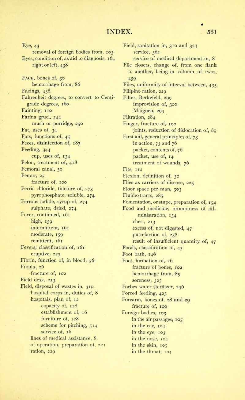 Eye, 43 removal of foreign bodies from, 103 Eyes, condition of, as aid to diagnosis, 164 right or left, 438 Face, bones of, 30 hemorrhage from, 86 Facings, 438 Fahrenheit degrees, to convert to Centi- grade degrees, 160 Fainting, no Farina gruel, 244 mush or porridge, 250 Fat, uses of, 34 Fats, functions of, 45 Feces, disinfection of, 187 Feeding, 344 cup, uses of, 134 Felon, treatment of, 418 Femoral canal, 50 Femur, 25 fracture of, 100 Ferric chloride, tincture of, 273 pyrophosphate, soluble, 274 Ferrous iodide, syrup of, 274 sulphate, dried, 274 Fever, continued, 161 high, 159 intermittent, 161 moderate, 159 remittent, 161 Fevers, classification of, 161 eruptive,- 227 Fibrin, function of, in blood, 56 Fibula, 26 fracture of, 102 Field desk, 213 Field, disposal of wastes in, 310 hospital corps in, duties of, 8 hospitals, plan of, 12 capacity of, 128 establishment of, 16 furniture of, 128 scheme for pitching, 514 service of, 16 lines of medical assistance, 8 of operation, preparation of, 221 ration, 229 Field, sanitation in, 310 and 324 service, 362 service of medical department in, 8 File closers, change of, from one flank to another, being in column of twos, 459 Files, uniformity of interval between, 435 Filipino ration, 229 Filter, Berkefeld, 299 improvision of, 300 Maignen, 299 Filtration, 284 Finger, fracture of, 100 joints, reduction of dislocation of, 89 First aid, general principles of, 73 in action, 73 and 76 packet, contents of, 76 packet, use of, 14 • treatment of wounds, 76 Fits, 112 Flexion, definition of, 32 Flies as carriers of disease, 225 Floor space per man, 303 Fluidextracts, 285 Fomentation, or stupe, preparation of, 154 Food and medicine, promptness of ad- ministration, 134 chest, 213 excess of, not digested, 47 putrefaction of, 238 result of insufficient quantity of, 47 Foods, classification of, 45 Foot bath, 146 Foot, formation of, 26 fracture of bones, 102 hemorrhage from, 85 soreness,. 325 Forbes water sterilizer, 296 Forced feeding, 423 Forearm, bones of, 28 and 29 fracture of, 100 Foreign bodies, 103 in the air passages, 105 in the ear, 104 in the eye, 103 in the nose, 104 in the skin, 105 in the throat, 104