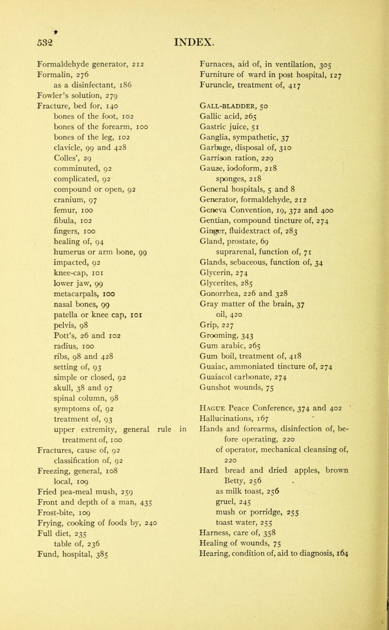 Formaldehyde generator, 212 Formalin, 276 as a disinfectant, 186 Fowler’s solution, 279 Fracture, bed for, 140 bones of the foot, 102 bones of the forearm, 100 bones of the leg, 102 clavicle, 99 and 428 Codes’, 29 comminuted, 92 complicated, 92 compound or open, 92 cranium, 97 femur, 100 fibula, 102 fingers, 100 healing of, 94 humerus or arm bone, 99 impacted, 92 knee-cap, 101 lower jaw, 99 metacarpals, 100 nasal bones, 99 patella or knee cap, loi pelvis, 98 Pott’s, 26 and 102 radius, 100 ribs, 98 and 428 setting of, 93 simple or closed, 92 skull, 38 and 97 spinal column, 98 symptoms of, 92 treatment of, 93 upper extremity, general rule treatment of, 100 Fractures, cause of, 92 classification of, 92 Freezing, general, 108 local, 109 Fried pea-meal mush, 259 Front and depth of a man, 435 Frost-bite, 109 Frying, cooking of foods by, 240 Full diet, 235 table of, 236 Fund, hospital, 385 Furnaces, aid of, in ventilation, 305 Furniture of ward in post hospital, 127 Furuncle, treatment of, 417 Gall-bladder, 50 Gallic acid, 265 Gastric juice, 51 Ganglia, sympathetic, 37 Garbage, disposal of, 310 Garrison ration, 229 Gauze, iodoform, 218 sponges, 218 General hospitals, 5 and 8 Generator, formaldehyde, 212 Geneva Convention, 19, 372 and 400 Gentian, compound tincture of, 274 Ginger, fluidextract of, 283 Gland, prostate, 69 suprarenal, function of, 71 Glands, sebaceous, function of, 34 Glycerin, 274 Glycerites, 285 Gonorrhea, 226 and 328 Gray matter of the brain, 37 oil, 420 Grip, 227 Grooming, 343 Gum arabic, 265 Gum boil, treatment of, 418 Guaiac, ammoniated tincture of, 274 Guaiacol carbonate, 274 Gunshot wounds, 75 Hague Peace Conference, 374 and 402 Hallucinations, 167 in Hands and forearms, disinfection of, be- fore operating, 220 of operator, mechanical cleansing of, 220 Hard bread and dried apples, brown Betty, 256 as milk toast, 256 gruel, 245 mush or porridge, 255 toast water, 255 Harness, care of, 358 Healing of wounds, 75 Hearing, condition of, aid to diagnosis, 164