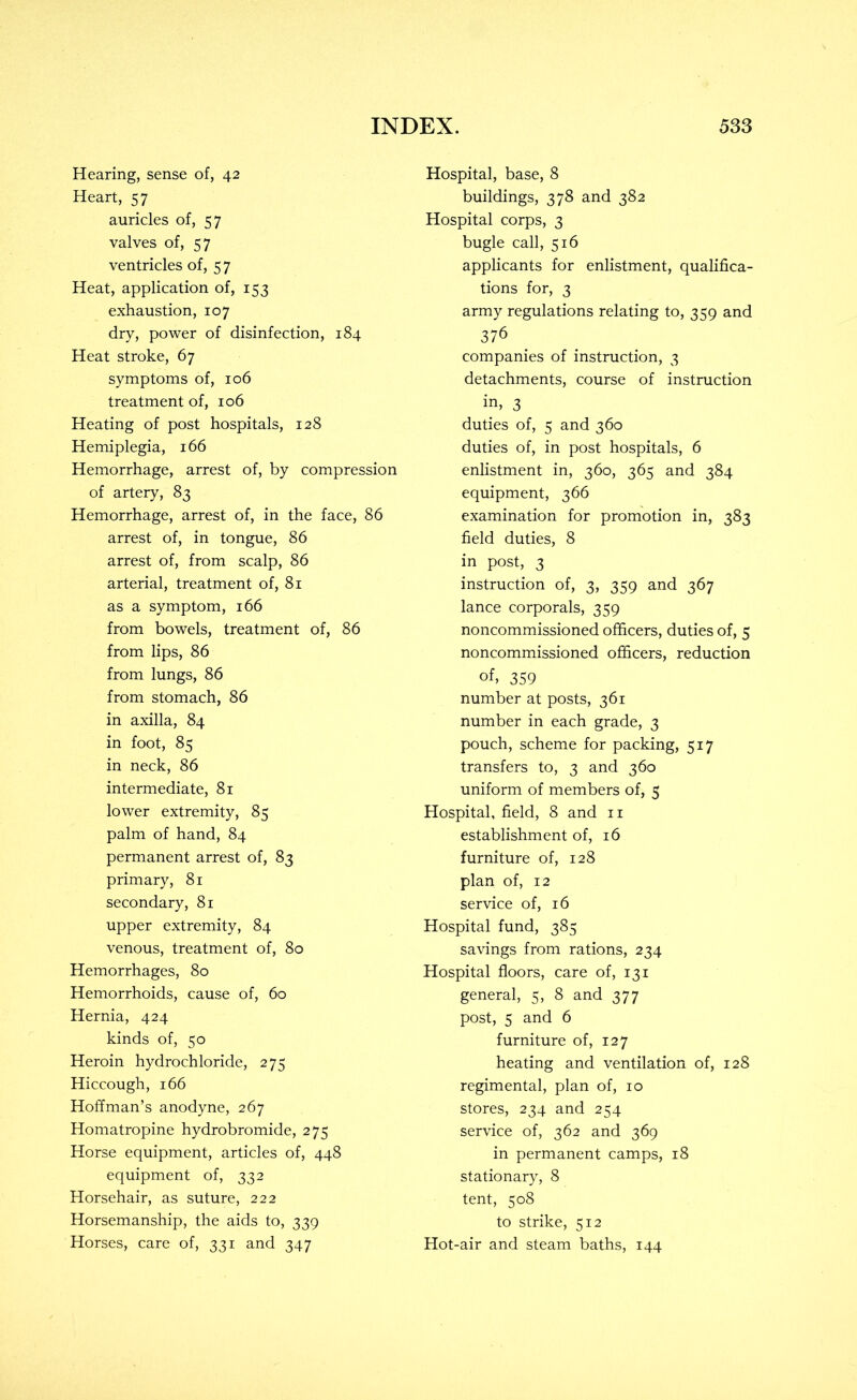 Hearing, sense of, 42 Heart, 57 auricles of, 57 valves of, 57 ventricles of, 5 7 Heat, application of, 153 exhaustion, 107 dry, power of disinfection, 184 Heat stroke, 67 symptoms of, 106 treatment of, 106 Heating of post hospitals, 128 Hemiplegia, 166 Hemorrhage, arrest of, by compression of artery, 83 Hemorrhage, arrest of, in the face, 86 arrest of, in tongue, 86 arrest of, from scalp, 86 arterial, treatment of, 81 as a symptom, 166 from bowels, treatment of, 86 from lips, 86 from lungs, 86 from stomach, 86 in axilla, 84 in foot, 85 in neck, 86 intermediate, 81 lower extremity, 85 palm of hand, 84 permanent arrest of, 83 primary, 81 secondary, 81 upper extremity, 84 venous, treatment of, 80 Hemorrhages, 80 Hemorrhoids, cause of, 60 Hernia, 424 kinds of, 50 Heroin hydrochloride, 275 Hiccough, 166 Hoffman’s anodyne, 267 Homatropine hydrobromide, 275 Horse equipment, articles of, 448 equipment of, 332 Horsehair, as suture, 222 Horsemanship, the aids to, 339 Horses, care of, 331 and 347 Hospital, base, 8 buildings, 378 and 382 Hospital corps, 3 bugle call, 516 applicants for enlistment, qualifica- tions for, 3 army regulations relating to, 359 and 376 companies of instruction, 3 detachments, course of instruction in, 3 duties of, 5 and 360 duties of, in post hospitals, 6 enlistment in, 360, 365 and 384 equipment, 366 examination for promotion in, 383 field duties, 8 in post, 3 instruction of, 3, 359 and 367 lance corporals, 359 noncommissioned officers, duties of, 5 noncommissioned officers, reduction of, 359 number at posts, 361 number in each grade, 3 pouch, scheme for packing, 517 transfers to, 3 and 360 uniform of members of, 5 Hospital, field, 8 and ii establishment of, 16 furniture of, 128 plan of, 12 service of, 16 Hospital fund, 385 savings from rations, 234 Hospital floors, care of, 131 general, 5, 8 and 377 post, 5 and 6 furniture of, 127 heating and ventilation of, 128 regimental, plan of, 10 stores, 234 and 254 service of, 362 and 369 in permanent camps, 18 stationary, 8 tent, 508 to strike, 512 Hot-air and steam baths, 144